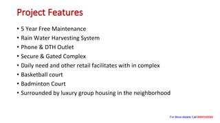 Project Features
• 5 Year Free Maintenance
• Rain Water Harvesting System
• Phone & DTH Outlet
• Secure & Gated Complex
• Daily need and other retail facilitates with in complex
• Basketball court
• Badminton Court
• Surrounded by luxury group housing in the neighborhood
 