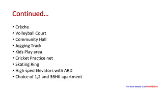 Continued…
• Crèche
• Volleyball Court
• Community Hall
• Jogging Track
• Kids Play area
• Cricket Practice net
• Skating Ring
• High sped Elevators with ARD
• Choice of 1,2 and 3BHK apartment
 