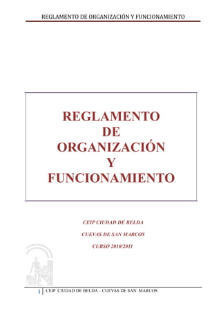 REGLAMENTO DE ORGANIZACIÓN Y FUNCIONAMIENTO




       REGLAMENTO
           DE
      ORGANIZACIÓN
            Y
     FUNCIONAMIENTO


                   CEIP CIUDAD DE BELDA

                  CUEVAS DE SAN MARCOS

                      CURSO 2010/2011




1    CEIP CIUDAD DE BELDA – CUEVAS DE SAN MARCOS
 