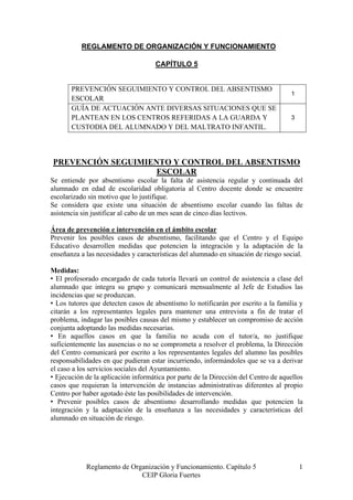 REGLAMENTO DE ORGANIZACIÓN Y FUNCIONAMIENTO

                                     CAPÍTULO 5


       PREVENCIÓN SEGUIMIENTO Y CONTROL DEL ABSENTISMO
                                                                                    1
       ESCOLAR
       GUÍA DE ACTUACIÓN ANTE DIVERSAS SITUACIONES QUE SE
       PLANTEAN EN LOS CENTROS REFERIDAS A LA GUARDA Y                              3
       CUSTODIA DEL ALUMNADO Y DEL MALTRATO INFANTIL.



PREVENCIÓN SEGUIMIENTO Y CONTROL DEL ABSENTISMO
                    ESCOLAR
Se entiende por absentismo escolar la falta de asistencia regular y continuada del
alumnado en edad de escolaridad obligatoria al Centro docente donde se encuentre
escolarizado sin motivo que lo justifique.
Se considera que existe una situación de absentismo escolar cuando las faltas de
asistencia sin justificar al cabo de un mes sean de cinco días lectivos.

Área de prevención e intervención en el ámbito escolar
Prevenir los posibles casos de absentismo, facilitando que el Centro y el Equipo
Educativo desarrollen medidas que potencien la integración y la adaptación de la
enseñanza a las necesidades y características del alumnado en situación de riesgo social.

Medidas:
• El profesorado encargado de cada tutoría llevará un control de asistencia a clase del
alumnado que integra su grupo y comunicará mensualmente al Jefe de Estudios las
incidencias que se produzcan.
• Los tutores que detecten casos de absentismo lo notificarán por escrito a la familia y
citarán a los representantes legales para mantener una entrevista a fin de tratar el
problema, indagar las posibles causas del mismo y establecer un compromiso de acción
conjunta adoptando las medidas necesarias.
• En aquellos casos en que la familia no acuda con el tutor/a, no justifique
suficientemente las ausencias o no se comprometa a resolver el problema, la Dirección
del Centro comunicará por escrito a los representantes legales del alumno las posibles
responsabilidades en que pudieran estar incurriendo, informándoles que se va a derivar
el caso a los servicios sociales del Ayuntamiento.
• Ejecución de la aplicación informática por parte de la Dirección del Centro de aquellos
casos que requieran la intervención de instancias administrativas diferentes al propio
Centro por haber agotado éste las posibilidades de intervención.
• Prevenir posibles casos de absentismo desarrollando medidas que potencien la
integración y la adaptación de la enseñanza a las necesidades y características del
alumnado en situación de riesgo.




            Reglamento de Organización y Funcionamiento. Capítulo 5                     1
                             CEIP Gloria Fuertes
 