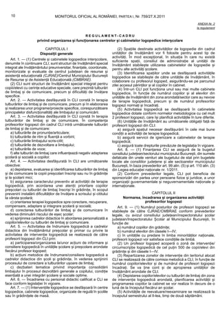 10                             MONITORUL OFICIAL AL ROMÂNIEI, PARTEA I, Nr. 759/27.X.2011
                                                                                                                                       ANEXA Nr. 2
                                                                                                                                      la regulament

                                                         REGULAMENT-CADRU
                      privind organizarea și funcționarea centrelor și cabinetelor logopedice interșcolare

                           CAPITOLUL I                                          (2) Spațiile destinate activităților de logopedie din cadrul
                        Dispoziții generale                                 unităților de învățământ vor fi folosite pentru acest tip de
                                                                            activități. În mod excepțional, în situația în care nu există
    Art. 1. — (1) Centrele și cabinetele logopedice interșcolare,           suficiente spații, consiliul de administrație al unității de
denumite în continuare CLI, sunt structuri de învățământ special            învățământ stabilește utilizarea cabinetelor de logopedie și
integrat ale învățământului preuniversitar, finanțate, coordonate,          pentru alte activități școlare.
monitorizate și evaluate de centrul județean de resurse și                      (3) Identificarea spațiilor unde se desfășoară activitățile
asistență educațională (CJRAE)/Centrul Municipiului București               logopedice se stabilește de către unitățile de învățământ, în
de Resurse și de Asistență Educațională (CMBRAE).                           colaborare cu profesorul logoped, asigurându-se pe parcursul
    (2) CLI sunt structuri de învățământ special integrat pentru            zilei accesul părinților și al copiilor în cabinet.
copiii/elevii cu cerințe educative speciale, care prezintă tulburări            (4) Într-un CLI pot funcționa unul sau mai multe cabinete
de limbaj și de comunicare, precum și dificultăți de învățare               logopedice, în funcție de numărul copiilor și al elevilor din
specifice.                                                                  unitățile de învățământ din zona arondată/sector care au nevoie
    Art. 2. — Activitatea desfășurată în CLI constă în terapia              de terapie logopedică, precum și de numărul profesorilor
tulburărilor de limbaj și de comunicare, precum și în elaborarea            logopezi normați și încadrați.
și realizarea unor programe/proiecte specifice, corespunzătoare                 (5) Activitatea logopedică se desfășoară în cabinetele
principalelor disfuncționalități ale limbajului și comunicării.             logopedice dotate conform normelor metodologice cu cel mult
    Art. 3. — Activitatea desfășurată în CLI constă în terapia              2 profesori logopezi, care își planifică activitățile în ture diferite.
tulburărilor de limbaj și de comunicare. În competența                          (6) Unitățile de învățământ au următoarele obligații față de
profesorilor logopezi din cadrul CLI intră următoarele tulburări            profesorii logopezi din CLI:
de limbaj și de comunicare:                                                     a) asigură spațiul necesar desfășurării în cele mai bune
    a) tulburările de pronunție/articulare;                                 condiții a activității de terapie logopedică;
    b) tulburările de ritm și fluență a vorbirii;                               b) asigură servicii de igienizare a cabinetelor de terapie
    c) tulburările limbajului scris-citit;                                  logopedică;
    d) tulburările de dezvoltare a limbajului;                                  c) asigură toate drepturile prevăzute de legislația în vigoare.
    e) tulburările de voce;                                                     Art. 8. — (1) Finanțarea CLI se asigură de la bugetul
    f) alte tulburări de limbaj care influențează negativ adaptarea         consiliului județean/sectorului municipiului București, din sumele
școlară și socială a copiilor.                                              defalcate din unele venituri ale bugetului de stat prin bugetele
    Art. 4. — Activitatea desfășurată în CLI are următoarele                locale ale consiliilor județene și ale sectoarelor municipiului
obiective:                                                                  București, în baza prevederilor art. 99 alin. (5) și art. 110 alin. (3)
    a) depistarea, evaluarea și identificarea tulburărilor de limbaj        din Legea educației naționale nr. 1/2011.
și de comunicare la copiii preșcolari înscriși sau nu în grădinițe              (2) Conform prevederilor legale, CLI pot beneficia de
și la școlarii mici;                                                        sponsorizări din partea unor persoane fizice și juridice, a unor
    b) asigurarea caracterului preventiv al activității de terapie          organizații guvernamentale și neguvernamentale naționale și
logopedică, prin acordarea unei atenții prioritare copiilor                 internaționale.
preșcolari cu tulburări de limbaj înscriși în grădinițe, în scopul
prevenirii instalării dificultăților de învățare a scrisului și cititului                          CAPITOLUL II
la vârsta școlară;                                                                 Normarea, încadrarea și organizarea activității
    c) orientarea terapiei logopedice spre corectare, recuperare,                              profesorilor logopezi
compensare, adaptare și integrare școlară și socială;                           Art. 9. — (1) Numărul posturilor de profesori logopezi se
    d) corectarea tulburărilor de limbaj și de comunicare în                stabilește de către CJRAE/CMBRAE conform prevederilor
vederea diminuării riscului de eșec școlar;                                 legale, cu avizul consiliului județean/inspectoratului școlar
    e) sprijinirea cadrelor didactice în abordarea personalizată a          județean/Inspectoratului Școlar al Municipiului București, în
copiilor/elevilor cu tulburări de limbaj și comunicare.                     funcție de:
    Art. 5. — Activitatea de îndrumare logopedică a cadrelor                    a) numărul copiilor din grădinițe;
didactice din învățământul preșcolar și primar cu privire la                    b) numărul elevilor din clasele I—IV;
activitatea de intervenție logopedică se realizează de către                    c) în unitățile cu predare în limba minorităților naționale,
profesorii logopezi din CLI prin:                                           profesorii logopezi vor satisface condițiile de limbă.
    a) participarea/organizarea la/unor acțiuni de informare și                 (2) Un profesor logoped acoperă o zonă de intervenție/
consiliere logopedică în unitățile școlare și preșcolare arondate           circumscripție logopedică de cel puțin 500 de copii/elevi din
fiecărui profesor logoped;                                                  grădinițe și din clasele I—IV.
    b) acțiuni metodice de îndrumare/consiliere logopedică a                    (3) Repartizarea zonelor de intervenție din teritoriul alocat
cadrelor didactice din școli și grădinițe, în vederea sprijinirii           CLI se realizează de către comisia metodică a CLI, în funcție de
procesului de corectare a tulburărilor ușoare de limbaj;                    numărul copiilor/elevilor și de numărul de profesori logopezi
    c) dezbateri tematice privind importanța consolidării                   încadrați. Se va ține cont și de apropierea unităților de
limbajului în procesul dezvoltării generale a copilului, condiție           învățământ arondate de CLI.
esențială a unei integrări școlare și sociale optime.                           (4) Depistarea copiilor/elevilor cu tulburări de limbaj din zona
    Art. 6. — Încadrarea cu personal didactic calificat a CLI se            de intervenție logopedică arondată, planificarea activității și
face conform legislației în vigoare.                                        programarea copiilor la cabinet se vor realiza în decurs de o
    Art. 7. — (1) Intervențiile logopedice se desfășoară în centre          lună de la începutul fiecărui an școlar.
logopedice, cabinete logopedice, organizate de regulă în școlile                (5) Activitățile de reevaluare/reexaminare se realizează la
sau în grădinițele de masă.                                                 începutul semestrului al II-lea, timp de două săptămâni.
 