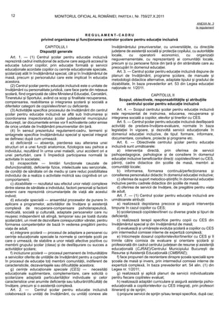 12                            MONITORUL OFICIAL AL ROMÂNIEI, PARTEA I, Nr. 759/27.X.2011
                                                                                                                                    ANEXA Nr. 3
                                                                                                                                   la regulament

                                                       REGULAMENT-CADRU
                        privind organizarea și funcționarea centrelor școlare pentru educație incluzivă
                           CAPITOLUL I                                    învățământului preuniversitar, cu universitățile, cu direcțiile
                        Dispoziții generale                               județene de asistență socială și protecția copilului, cu autoritățile
                                                                          locale,     cu    operatorii    economici,       cu      organizații
    Art. 1. — (1) Centrul școlar pentru educație incluzivă
                                                                          neguvernamentale, cu reprezentanți ai comunității locale,
reprezintă cadrul instituțional de acțiune care asigură accesul la
                                                                          precum și cu persoane fizice din țară și din străinătate care au
educație tuturor copiilor, prin educație formală și servicii
                                                                          preocupări în domeniul educației.
educaționale acordate copiilor cu cerințe educaționale speciale,
                                                                             Art. 3. — Centrul școlar pentru educație incluzivă dispune de
școlarizați atât în învățământul special, cât și în învățământul de
                                                                          planuri de învățământ, programe școlare, de manuale și
masă, precum și personalului care este implicat în educația
                                                                          metodologii didactice alternative, adaptate tipului și gradului de
acestora.
                                                                          dizabilitate, în baza prevederilor art. 53 din Legea educației
    (2) Centrul școlar pentru educație incluzivă este o unitate de
                                                                          naționale nr. 1/2011.
învățământ cu personalitate juridică, care face parte din rețeaua
școlară, fiind organizată de către Ministerul Educației, Cercetării,                             CAPITOLUL II
Tineretului și Sportului, având ca scop și finalitate recuperarea,             Scopul, obiectivele, responsabilitățile și atribuțiile
compensarea, reabilitarea și integrarea școlară și socială a                      centrului școlar pentru educație incluzivă
diferitelor categorii de copii/elevi/tineri cu deficiențe.
    (3) Activitățile specifice procesului de învățământ din centrul           Art. 4. — Scopul centrului școlar pentru educație incluzivă
școlar pentru educație incluzivă se află sub îndrumarea și                este reprezentat de instruirea, educarea, recuperarea și
coordonarea inspectoratului școlar județean/al municipiului               integrarea socială a copiilor, elevilor și tinerilor cu CES.
București, iar documentele emise vor fi echivalente celor emise               Art. 5. — Centrul școlar pentru educație incluzivă desfășoară
de orice unitate de învățământ preuniversitar din țară.                   activități de predare-învățare-evaluare, normate în baza
    (4) În sensul prezentului regulament-cadru, termenii și               legislației în vigoare, și dezvoltă servicii educaționale în
sintagmele specifice învățământului special și special integrat           domeniul educației incluzive, de tipul: formare, informare,
se definesc după cum urmează:                                             documentare, consiliere, proiecte și programe etc.
    a) deficiență — absența, pierderea sau alterarea unei                     Art. 6. — Obiectivele centrului școlar pentru educație
structuri ori a unei funcții anatomice, fiziologice sau psihice a         incluzivă sunt următoarele:
individului, rezultând în urma unei maladii, unui accident ori a              a) intervenția directă, prin oferirea de servicii
unei perturbări, care îi împiedică participarea normală la                psihopedagogice, psihologice și de consiliere în domeniul
activitate în societate;                                                  educației incluzive beneficiarilor direcți: copii/elevi/tineri cu CES,
    b) incapacitate — limitări funcționale cauzate de                     părinți, cadre didactice din școlile de masă, membri ai
disfuncționalități, deficiențe fizice, intelectuale sau senzoriale,       comunității locale;
de condiții de sănătate ori de mediu și care reduc posibilitatea              b) informarea, formarea continuă/perfecționarea și
individului de a realiza o activitate motrică sau cognitivă ori un        consilierea personalului didactic în domeniul educației incluzive;
comportament;                                                                 c) oferirea de suport metodico-științific în domeniul educației
    c) dizabilitate — rezultatul sau efectul unor relații complexe        incluzive pentru cadrele didactice din școlile de masă;
dintre starea de sănătate a individului, factorii personali și factorii       d) oferirea de servicii de învățare, de pregătire pentru viața
externi care reprezintă circumstanțele de viață ale acestui               de adult.
individ;                                                                      Art. 7. — (1) Centrul școlar pentru educație incluzivă are
    d) educație specială — ansamblul proceselor de punere în              următoarele atribuții:
aplicare a programelor, activităților de învățare și asistență                a) realizează depistarea precoce și asigură intervenția
complexă de recuperare-compensare psihoterapeutică,                       timpurie în cazul copiilor cu CES;
medicală, socială și culturală, adaptate persoanelor care nu                  b) școlarizează copii/elevi/tineri cu diverse grade și tipuri de
reușesc independent să atingă, temporar sau pe toată durata               deficiență;
școlarizării, un nivel de dezvoltare corespunzător vârstei, pentru            c) realizează terapii specifice pentru copiii cu CES din
formarea competențelor de bază în vederea pregătirii pentru               învățământul special și din învățământul de masă;
viața de adult;                                                               d) evaluează și urmărește evoluția școlară a copiilor cu CES
    e) integrare școlară — procesul de adaptare a persoanei cu            prin intermediul comisiei interne de expertiză complexă;
cerințe educaționale speciale la normele și cerințele școlii pe               e) întocmește dosarul copiilor/elevilor/tinerilor cu CES și îl
care o urmează, de stabilire a unor relații afective pozitive cu          trimite către comisia de evaluare și orientare școlară și
membrii grupului școlar (clasa) și de desfășurare cu succes a             profesională din cadrul centrului județean de resurse și asistență
activităților școlare;                                                    educațională (CJRAE)/Centrului Municipiului București de
    f) incluziune școlară — procesul permanent de îmbunătățire            Resurse și Asistență Educațională (CMBRAE);
a serviciilor oferite de unitățile de învățământ pentru a cuprinde            f) face propuneri de reorientare dinspre școala specială spre
în procesul de educație toți membrii comunității, indiferent de           școala de masă și invers, prin intermediul comisiei interne de
caracteristicile, dezavantajele sau dificultățile acestora;               expertiză complexă, în baza prevederilor art. 54 alin. (1) din
    g) cerințe educaționale speciale (CES) — necesități                   Legea nr. 1/2011;
educaționale suplimentare, complementare, care solicită o                     g) realizează și aplică planuri de servicii individualizate
școlarizare adaptată particularităților individuale și celor              pentru fiecare copil/elev evaluat;
caracteristice unei anumite deficiențe sau tulburări/dificultăți de           h) realizează adaptări curriculare și asigură asistența psiho-
învățare, precum și o asistență complexă.                                 educațională a copiilor/elevilor cu CES integrați, prin profesori
    Art. 2. —         Centrul școlar pentru educație incluzivă            itineranți și de sprijin;
colaborează cu unități de învățământ, cu unități conexe ale                   i) propune servicii de sprijin și/sau terapii specifice, după caz;
 