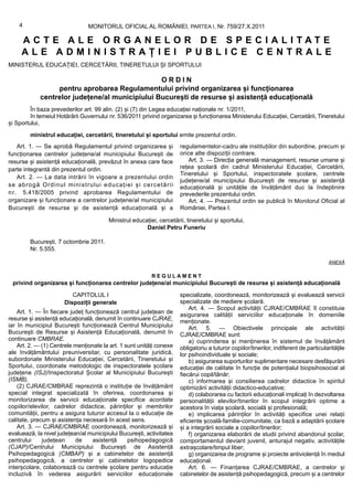 4                           MONITORUL OFICIAL AL ROMÂNIEI, PARTEA I, Nr. 759/27.X.2011

     ACTE ALE ORGANELOR DE SPECIALITATE
     ALE ADMINISTRAȚIEI PUBLICE CENTRALE
MINISTERUL EDUCAȚIEI, CERCETĂRII, TINERETULUI ȘI SPORTULUI

                                                ORDIN
                 pentru aprobarea Regulamentului privind organizarea și funcționarea
            centrelor județene/al municipiului București de resurse și asistență educațională
         În baza prevederilor art. 99 alin. (2) și (7) din Legea educației naționale nr. 1/2011,
         în temeiul Hotărârii Guvernului nr. 536/2011 privind organizarea și funcționarea Ministerului Educației, Cercetării, Tineretului
și Sportului,

        ministrul educației, cercetării, tineretului și sportului emite prezentul ordin.
    Art. 1. — Se aprobă Regulamentul privind organizarea și           regulamentelor-cadru ale instituțiilor din subordine, precum și
funcționarea centrelor județene/al municipiului București de          orice alte dispoziții contrare.
resurse și asistență educațională, prevăzut în anexa care face            Art. 3. — Direcția generală management, resurse umane și
parte integrantă din prezentul ordin.                                 rețea școlară din cadrul Ministerului Educației, Cercetării,
                                                                      Tineretului și Sportului, inspectoratele școlare, centrele
    Art. 2. — La data intrării în vigoare a prezentului ordin
                                                                      județene/al municipiului București de resurse și asistență
se abrogă Ordinul ministrului educației și cercetării                 educațională și unitățile de învățământ duc la îndeplinire
n r. 5.418/2005 privind aprobarea Regulamentului de                   prevederile prezentului ordin.
organizare și funcționare a centrelor județene/al municipiului            Art. 4. — Prezentul ordin se publică în Monitorul Oficial al
București de resurse și de asistență educațională și a                României, Partea I.

                                        Ministrul educației, cercetării, tineretului și sportului,
                                                       Daniel Petru Funeriu

        București, 7 octombrie 2011.
        Nr. 5.555.

                                                                                                                                       ANEXĂ

                                                          REGULAMENT
 privind organizarea și funcționarea centrelor județene/al municipiului București de resurse și asistență educațională

                         CAPITOLUL I                                  specializate, coordonează, monitorizează și evaluează servicii
                      Dispoziții generale                             specializate de mediere școlară.
                                                                          Art. 4. — Scopul activității CJRAE/CMBRAE îl constituie
    Art. 1. — În fiecare județ funcționează centrul județean de
                                                                      asigurarea calității serviciilor educaționale în domeniile
resurse și asistență educațională, denumit în continuare CJRAE,       menționate.
iar în municipiul București funcționează Centrul Municipiului             Art. 5. — Obiectivele principale ale activității
București de Resurse și Asistență Educațională, denumit în            CJRAE/CMBRAE sunt:
continuare CMBRAE.                                                        a) cuprinderea și menținerea în sistemul de învățământ
    Art. 2. — (1) Centrele menționate la art. 1 sunt unități conexe   obligatoriu a tuturor copiilor/tinerilor, indiferent de particularitățile
ale învățământului preuniversitar, cu personalitate juridică,         lor psihoindividuale și sociale;
subordonate Ministerului Educației, Cercetării, Tineretului și            b) asigurarea suporturilor suplimentare necesare desfășurării
Sportului, coordonate metodologic de inspectoratele școlare           educației de calitate în funcție de potențialul biopsihosocial al
județene (ISJ)/Inspectoratul Școlar al Municipiului București         fiecărui copil/tânăr;
(ISMB).                                                                   c) informarea și consilierea cadrelor didactice în spiritul
    (2) CJRAE/CMBRAE reprezintă o instituție de învățământ            optimizării activității didactico-educative;
special integrat specializată în oferirea, coordonarea și                 d) colaborarea cu factorii educaționali implicați în dezvoltarea
monitorizarea de servicii educaționale specifice acordate             personalității elevilor/tinerilor în scopul integrării optime a
copiilor/elevilor, cadrelor didactice, părinților și membrilor        acestora în viața școlară, socială și profesională;
comunității, pentru a asigura tuturor accesul la o educație de            e) implicarea părinților în activități specifice unei relații
calitate, precum și asistența necesară în acest sens.                 eficiente școală-familie-comunitate, ca bază a adaptării școlare
    Art. 3. — CJRAE/CMBRAE coordonează, monitorizează și              și a integrării sociale a copiilor/tinerilor;
evaluează, la nivel județean/al municipiului București, activitatea       f) organizarea elaborării de studii privind abandonul școlar,
centrului     județean     de     asistență      psihopedagogică      comportamentul deviant juvenil, anturajul negativ, activitățile
(CJAP)/Centrului Municipiului București de Asistență                  extrașcolare/timpul liber;
Psihopedagogică (CMBAP) și a cabinetelor de asistență                     g) organizarea de programe și proiecte antiviolență în mediul
psihopedagogică, a centrelor și cabinetelor logopedice                educațional.
interșcolare, colaborează cu centrele școlare pentru educație             Art. 6. — Finanțarea CJRAE/CMBRAE, a centrelor și
incluzivă în vederea asigurării serviciilor educaționale              cabinetelor de asistență psihopedagogică, precum și a centrelor
 