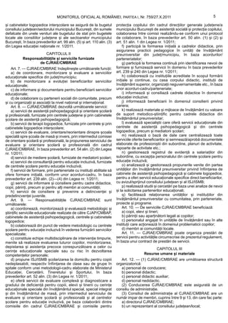 MONITORUL OFICIAL AL ROMÂNIEI, PARTEA I, Nr. 759/27.X.2011                                              5

și cabinetelor logopedice interșcolare se asigură de la bugetul            protecția copilului din cadrul direcțiilor generale județene/a
consiliului județean/sectorului municipiului București, din sumele         municipiului București de asistență socială și protecția copilului,
defalcate din unele venituri ale bugetului de stat prin bugetele           colaborarea între comisii realizându-se conform unui protocol
locale ale consiliilor județene și ale sectoarelor municipiului            de colaborare, în baza prevederilor art. 50 alin. (1) și (2) și
București, în baza prevederilor art. 99 alin. (5) și art. 110 alin. (3)    art. 51 alin. 1 din Legea nr. 1/2011;
din Legea educației naționale nr. 1/2011.                                      f) participă la formarea inițială a cadrelor didactice, prin
                                                                           asigurarea practicii pedagogice în unități de învățământ
                       CAPITOLUL II                                        preuniversitar din județ/municipiu, în baza acordurilor/
           Responsabilitățile și serviciile furnizate                      parteneriatelor;
                   de CJRAE/CMBRAE                                             g) participă la formarea continuă prin identificarea nevoii de
    Art. 7. — CJRAE/CMBRAE îndeplinește următoarele funcții:               formare și furnizează servicii în domeniu în baza prevederilor
    a) de coordonare, monitorizare și evaluare a serviciilor               art. 239 și 240 din Legea nr. 1/2011;
educaționale specifice din județ/municipiu;                                    h) colaborează cu instituțiile acreditate în scopul formării
    b) de monitorizare a evoluției beneficiarilor serviciilor              inițiale și continue, cu casa corpului didactic, instituții de
educaționale;                                                              învățământ superior, organizații neguvernamentale etc., în baza
    c) de informare și documentare pentru beneficiarii serviciilor         unor acorduri-cadru/parteneriate;
educaționale;                                                                  i) informează și consiliază cadrele didactice în domeniul
    d) de colaborare cu partenerii sociali din comunitate, precum          educației incluzive;
și cu organizații și asociații la nivel național și internațional.             j) informează beneficiarii în domeniul consilierii privind
    Art. 8. — CJRAE/CMBRAE dezvoltă următoarele servicii:                  cariera;
    a) servicii de asistență psihopedagogică și orientare școlară              k) realizează materiale și mijloace de învățământ cu valoare
și profesională, furnizate prin centrele județene și prin cabinetele       de suport metodico-științific pentru cadrele didactice din
școlare de asistență psihopedagogică;                                      învățământul preuniversitar;
    b) servicii de terapii logopedice, furnizate prin centrele și prin         l) evaluează specialiștii care oferă servicii educaționale din
cabinetele logopedice interșcolare;                                        centrele de asistență psihopedagogică și din centrele
    c) servicii de evaluare, orientare/reorientare dinspre școala          logopedice, precum și mediatorii școlari;
specială spre școala de masă și invers, prin intermediul comisiei              m) realizează o bază de date care centralizează toate
de orientare școlară și profesională, la propunerea serviciului de         serviciile oferite beneficiarilor și semnează/aprobă documentele
evaluare și orientare școlară și profesională din cadrul                   elaborate de profesioniștii din subordine, planuri de activitate,
CJRAE/CMBRAE, în baza prevederilor art. 54 alin. (2) din Legea             rapoarte de activitate etc.;
nr. 1/2011;                                                                    n) gestionează registrul de evidență a salariaților din
    d) servicii de mediere școlară, furnizate de mediatorii școlari;       subordine, cu excepția personalului din centrele școlare pentru
    e) servicii de consultanță pentru educație incluzivă, furnizate        educație incluzivă;
de centrele școlare pentru educație incluzivă;                                 o) analizează și gestionează propunerile venite din partea
    f) servicii de formare, prin parteneriate cu instituții abilitate să   unităților din învățământul preuniversitar privind înființarea de
ofere formare inițială, conform unor acorduri-cadru, în baza               cabinete de asistență psihopedagogică și cabinete logopedice,
prevederilor art. 239 alin. (2)—(4) din Legea nr. 1/2011;                  pentru a oferi servicii educaționale specifice direct beneficiarilor,
    g) servicii de informare și consiliere pentru cadre didactice,         cu avizul/sprijinul consiliului județean și al ISJ/ISMB;
copii, părinți, precum și pentru alți membri ai comunității;                   p) realizează studii și cercetări pe baza unei analize de nevoi
    h) servicii de consiliere și prevenire a delincvenței și               și la solicitarea partenerilor educaționali;
predelincvenței juvenile.                                                      q) facilitează relaționarea unităților și instituțiilor din
    Art. 9. — Responsabilitățile CJRAE/CMBRAE sunt                         învățământul preuniversitar cu comunitatea, prin parteneriate,
următoarele:                                                               proiecte și programe.
    a) coordonează, monitorizează și evaluează metodologic și                  Art. 10. — De serviciile CJRAE/CMBRAE beneficiază:
științific serviciile educaționale realizate de către CJAP/CMBAP,              a) copii, elevi și tineri;
cabinetele de asistență psihopedagogică, centrele și cabinetele                b) părinții sau aparținătorii legali ai copiilor;
logopedice;                                                                    c) personalul angajat în unitățile de învățământ sau în alte
    b) colaborează din punct de vedere metodologic cu centrele             instituții care acționează în domeniul problematicii copiilor;
școlare pentru educație incluzivă în vederea furnizării serviciilor            d) membri ai comunității locale.
specializate;                                                                  Art. 11. — CJRAE/CMBRAE poate organiza prestări de
    c) constituie echipe multidisciplinare de intervenție timpurie,        servicii pentru activitățile circumscrise de prezentul regulament,
menite să realizeze evaluarea tuturor copiilor, monitorizarea,             în baza unui contract de prestări de servicii.
depistarea și asistența precoce corespunzătoare a celor cu
                                                                                                   CAPITOLUL III
cerințe educaționale speciale sau cu risc în dezvoltarea
competențelor personale;                                                                     Resurse umane și materiale
    d) propune ISJ/ISMB școlarizarea la domiciliu pentru copiii               Art. 12. — (1) CJRAE/CMBRAE are următoarea structură
nedeplasabili, respectiv înființarea de clase sau de grupe în              organizatorică:
spitale conform unei metodologii-cadru elaborate de Ministerul                a) personal de conducere;
Educației, Cercetării, Tineretului și Sportului, în baza                      b) personal didactic;
prevederilor art. 52 alin. (3) din Legea nr. 1/2011;                          c) personal didactic auxiliar;
    e) oferă servicii de evaluare complexă și diagnosticare a                 d) personal nedidactic.
gradului de deficiență pentru copiii, elevii și tinerii cu cerințe            (2) Conducerea CJRAE/CMBRAE este asigurată de un
educaționale speciale din învățământul special, special integrat           consiliu de administrație.
și din învățământul de masă, prin intermediul serviciului de                  (3) Consiliul de administrație al CJRAE/CMBRAE are un
evaluare și orientare școlară și profesională și al centrelor              număr impar de membri, cuprins între 9 și 13, din care fac parte:
școlare pentru educație incluzivă, pe baza colaborării dintre                 a) directorul CJRAE/CMBRAE;
comisiile din cadrul CJRAE/CMBRAE și comisiile pentru                         b) un reprezentant al consiliului județean/local;
 