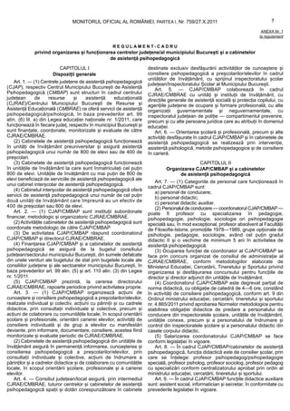 MONITORUL OFICIAL AL ROMÂNIEI, PARTEA I, Nr. 759/27.X.2011                                           7

                                                                                                                                ANEXA Nr. 1
                                                                                                                               la regulament

                                                     REGULAMENT-CADRU
             privind organizarea și funcționarea centrelor județene/al municipiului București și a cabinetelor
                                              de asistență psihopedagogică

                          CAPITOLUL I                                  destinate exclusiv desfășurării activităților de cunoaștere și
                       Dispoziții generale                             consiliere psihopedagogică a preșcolarilor/elevilor în cadrul
                                                                       unităților de învățământ, cu sprijinul inspectoratului școlar
    Art. 1. — (1) Centrele județene de asistență psihopedagogică       județean/Inspectoratului Școlar al Municipiului București.
(CJAP), respectiv Centrul Municipiului București de Asistență              Art. 5. — CJAP/CMBAP colaborează în cadrul
Psihopedagogică (CMBAP) sunt structuri în cadrul centrului             CJRAE/CMBRAE cu unități și instituții de învățământ, cu
județean       de      resurse     și    asistență     educațională    direcțiile generale de asistență socială și protecția copilului, cu
(CJRAE)/Centrului Municipiului București de Resurse și                 agențiile județene de ocupare și formare profesională, cu alte
Asistență Educațională (CMBRAE) ce oferă servicii de asistență         organizații guvernamentale și neguvernamentale, cu
psihopedagogică/psihologică, în baza prevederilor art. 99              inspectoratul județean de poliție — compartimentul prevenire,
alin. (6) lit. a) din Legea educației naționale nr. 1/2011, care       precum și cu alte persoane juridice care au atribuții în domeniul
funcționează în fiecare județ, respectiv în municipiul București și    educației.
sunt finanțate, coordonate, monitorizate și evaluate de către              Art. 6. — Orientarea școlară și profesională, precum și alte
CJRAE/CMBRAE.                                                          activități desfășurate în cadrul CJAP/CMBAP și în cabinetele de
    (2) Cabinetele de asistență psihopedagogică funcționează           asistență psihopedagogică se realizează prin intervenție,
în unități de învățământ preuniversitar și asigură asistență           asistență psihologică, metode psihopedagogice și de consiliere
psihopedagogică unui număr de 800 de elevi sau de 400 de               în carieră.
preșcolari.
    (3) Cabinetele de asistență psihopedagogică funcționează                                 CAPITOLUL II
în unitățile de învățământ la care sunt înmatriculați cel puțin                 Organizarea CJAP/CMBAP și a cabinetelor
800 de elevi. Unitățile de învățământ cu mai puțin de 800 de                         de asistență psihopedagogică
elevi beneficiază de serviciile de asistență psihopedagogică ale
                                                                           Art. 7. — (1) Categoriile de personal care funcționează în
unui cabinet interșcolar de asistență psihopedagogică.
                                                                       cadrul CJAP/CMBAP sunt:
    (4) Cabinetul interșcolar de asistență psihopedagogică oferă
                                                                           a) personal de conducere;
servicii de asistență psihopedagogică unui număr de cel puțin              b) personal didactic;
două unități de învățământ care împreună au un efectiv de                  c) personal didactic auxiliar.
400 de preșcolari sau 800 de elevi.                                        (2) Personalul de conducere — coordonatorul CJAP/CMBAP —
    Art. 2. — (1) CJAP/CMBAP sunt instituții subordonate               poate fi profesor cu specializarea în pedagogie,
financiar, metodologic și organizatoric CJRAE/CMBRAE.                  psihopedagogie, psihologie, sociologie ori psihopedagogie
    (2) Activitățile cabinetelor de asistență psihopedagogică sunt     specială sau, în mod excepțional, profesor absolvent al Facultății
coordonate metodologic de către CJAP/CMBAP.                            de Filosofie-Istorie, promoțiile 1978—1989, grupe opționale de
    (3) De activitatea CJAP/CMBAP răspund coordonatorul                psihologie, pedagogie, sociologie, având cel puțin gradul
CJAP/CMBAP și directorul CJRAE/CMBRAE.                                 didactic II și o vechime de minimum 5 ani în activitatea de
    (4) Finanțarea CJAP/CMBAP și a cabinetelor de asistență            asistență psihopedagogică.
psihopedagogică se asigură de la bugetul consiliului                       (3) Ocuparea funcției de coordonator al CJAP/CMBAP se
județean/sectorului municipiului București, din sumele defalcate       face prin concurs organizat de consiliul de administrație al
din unele venituri ale bugetului de stat prin bugetele locale ale      CJRAE/CMBRAE, conform metodologiilor elaborate de
consiliilor județene și ale sectoarelor municipiului București, în     Ministerul Educației, Cercetării, Tineretului și Sportului privind
baza prevederilor art. 99 alin. (5) și art. 110 alin. (3) din Legea    organizarea și desfășurarea concursului pentru funcțiile de
nr. 1/2011.                                                            director și director adjunct din unitățile de învățământ.
    (5) CJAP/CMBAP prezintă, la cererea directorului                       (4) Coordonatorul CJAP/CMBAP este degrevat parțial de
CJRAE/CMBRAE, rapoarte periodice privind activitatea proprie.          norma didactică, cu obligație de catedră de 4—6 ore, constând
    Art. 3. — (1) CJAP/CMBAP organizează acțiuni de                    în activități de consiliere psihopedagogică, conform art. 9 din
cunoaștere și consiliere psihopedagogică a preșcolarilor/elevilor,     Ordinul ministrului educației, cercetării, tineretului și sportului
realizate individual și colectiv, acțiuni cu părinții și cu cadrele    nr. 4.865/2011 privind aprobarea Normelor metodologice pentru
didactice, prin consultații individuale și colective, precum și        stabilirea obligației didactice de predare a personalului de
acțiuni de colaborare cu comunitățile locale, în scopul orientării     conducere din inspectoratele școlare, unitățile de învățământ,
școlare și profesionale, orientării carierei elevilor, activități de   unitățile conexe, precum și a personalului de îndrumare și
consiliere individuală și de grup a elevilor cu manifestări            control din inspectoratele școlare și a personalului didactic din
deviante, prin informare, documentare, consiliere, acestea fiind       casele corpului didactic.
monitorizate și evaluate periodic de CJRAE/CMBRAE.                         (5) Salarizarea coordonatorului CJAP/CMBAP se face
    (2) Cabinetele de asistență psihopedagogică din unitățile de       conform legislației în vigoare.
învățământ asigură în permanență informarea, cunoașterea și                Art. 8. — În cadrul CJAP/CMBAP/cabinetelor de asistență
consilierea psihopedagogică a preșcolarilor/elevilor, prin             psihopedagogică, funcția didactică este de consilier școlar, prin
consultații individuale și colective, acțiuni de îndrumare a           care se înțelege: profesor psihopedagog/psihopedagogie
părinților și a cadrelor didactice și de colaborare cu comunitățile    specială, profesor psiholog, profesor sociolog, profesor pedagog
locale, în scopul orientării școlare, profesionale și a carierei       cu specializări conform centralizatorului aprobat prin ordin al
elevilor.                                                              ministrului educației, cercetării, tineretului și sportului.
    Art. 4. — Consiliul județean/local asigură, prin intermediul           Art. 9. — În cadrul CJAP/CMBAP funcțiile didactice auxiliare
CJRAE/CMBRAE, tuturor centrelor și cabinetelor de asistență            sunt: asistent social, informatician și secretar, în conformitate cu
psihopedagogică spații și dotări corespunzătoare în cabinete           prevederile legislației în vigoare.
 