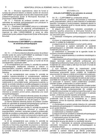 8                             MONITORUL OFICIAL AL ROMÂNIEI, PARTEA I, Nr. 759/27.X.2011

   Art. 10. — Structura organizatorică, statul de funcții și                                         SECȚIUNEA a 2-a
numărul de personal didactic și didactic auxiliar din structura                 Atribuțiile CJAP/CMBAP și ale cabinetelor de asistență
CJAP/CMBAP sunt aprobate anual de către inspectoratul școlar                                      psihopedagogică
județean/Inspectoratul Școlar al Municipiului București, la
                                                                               Art. 15. — CJAP/CMBAP au următoarele atribuții:
propunerea CJRAE/CMBRAE.
                                                                               a) oferă informare, consiliere, documentare și îndrumare
   Art. 11. — Posturile de profesori consilieri școlari din
                                                                           pentru preșcolari/elevi, părinți și cadre didactice în problematici
cabinetele de asistență psihopedagogică sunt prevăzute în
                                                                           specifice: cunoaștere și autocunoaștere, adaptarea elevilor la
statul de funcții al CJRAE/CMBRAE.
                                                                           mediul școlar, adaptarea școlii la nevoile elevilor, optimizarea
   Art. 12. — Încadrarea CJAP/CMBAP, precum și a cabinetelor               relațiilor școală-elevi-părinți;
școlare și interșcolare de asistență psihopedagogică cu                        b) asigură prin intermediul metodelor, procedeelor și
personal didactic și didactic auxiliar se face pe baza concursului         tehnicilor specifice prevenirea și diminuarea factorilor care
organizat de către CJRAE/CMBRAE și avizat de către                         determină tulburări comportamentale, comportamente de risc
inspectoratul școlar județean/Inspectoratul Școlar al Municipiului         sau disconfort psihic;
București.                                                                     c) realizează investigarea psihopedagogică a copiilor și
                                                                           elevilor;
                       CAPITOLUL III
                                                                               d) propun și organizează programe de orientare a carierei
         Funcționarea CJAP/CMBAP și a cabinetelor                          elevilor în unitățile de învățământ;
               de asistență psihopedagogică                                    e) asigură servicii de consiliere și cursuri pentru părinți;
                                                                               f) coordonează și sprijină cabinetele de asistență
                            SECȚIUNEA 1                                    psihopedagogică și cabinetele interșcolare din unitățile de
                     Stabilirea normei didactice                           învățământ preuniversitar;
                                                                               g) colaborează cu personalul de la agențiile locale de
    Art. 13. — (1) Norma didactică aferentă postului de profesor           ocupare și formare profesională;
consilier școlar din cadrul CJAP/CMBAP se stabilește în baza                   h) sprijină și asigură asistența și consilierea metodologică a
prevederilor art. 262 din Legea nr. 1/2011.                                cadrelor didactice;
    (2) Norma didactică aferentă postului de profesor consilier                i) elaborează studii psihosociologice privind opțiunile elevilor
școlar din cadrul CJAP/CMBAP cuprinde un număr de 40 de                    claselor terminale vizând calificările profesionale prin
ore/săptămână, repartizate astfel:                                         învățământul profesional și liceal, precum și tipurile de unități de
    a) 18 ore/săptămână care constau în: activități de asistență           învățământ din cadrul rețelei și alte tipuri de studii în funcție de
psihopedagogică, desfășurate individual și colectiv cu                     nevoile identificate;
preșcolarii/elevii, consiliere, orientare, reorientare școlară și              j) sunt implicate alături de inspectoratul școlar
profesională, activități de consiliere a părinților și a cadrelor          județean/Inspectoratul Școlar al Municipiului București în
didactice;                                                                 examinarea propunerilor tuturor unităților de învățământ
    b) 22 de ore/săptămână care constau în: activități de                  preuniversitar din rețea și a ofertei privind planul de școlarizare;
pregătire metodico-științifică și complementară, stabilirea                    k) monitorizează proiectele/programele, parteneriatele
măsurilor și întocmirea programelor de intervenție și evaluare             educaționale interne sau internaționale derulate pe plan local cu
psihopedagogică, activități de documentare științifică,                    autoritățile din învățământ, autoritățile locale, asociații și fundații
colaborarea cu comunitățile locale, participarea la ședințe cu             cu preocupări în domeniu vizând problematica consilierii,
părinții, la comisiile metodice și consiliile pedagogice cu tematică       orientării școlare, profesionale și a carierei elevilor;
specifică, centralizarea datelor pentru elaborarea materialelor                l) monitorizează, prin intermediul profesorilor consilieri școlari
informative pe problematica orientării școlare și profesionale la          proprii, situațiile de abandon școlar ridicat, risc privind consumul
nivel județean, întocmirea și realizarea de programe de                    de droguri, tulburări comportamentale din unitățile de
informare și consiliere privind cariera, elaborarea unor studii            învățământ preuniversitar din județ/municipiul București în care
                                                                           din motive obiective nu au putut fi normate posturi în cabinete
sociopsihopedagogice.
                                                                           școlare, urmând să prezinte rapoarte semestriale;
    Art. 14. — (1) Norma didactică aferentă postului de profesor
                                                                               m) recomandă părinților consultarea altor instituții pentru
consilier școlar din cabinetele de asistență psihopedagogică se
                                                                           problemele care nu sunt de competența sa — centre
stabilește în baza prevederilor art. 262 din Legea nr. 1/2011.
                                                                           logopedice, comisii de expertiză, cabinete medicale, cabinete
    (2) Norma didactică aferentă postului de profesor consilier            psihologice etc.;
școlar din cabinetele de asistență psihopedagogică cuprinde un                 n) coordonează și sprijină cadrele didactice din cabinetele
număr de 40 de ore/săptămână, repartizate astfel:                          de asistență psihopedagogică în vederea perfecționării curente
    a) 18 ore/săptămână care constau în: activități de asistență           și prin grade didactice;
psihopedagogică, desfășurate individual și colectiv cu                         o) colaborează cu cabinetele logopedice;
preșcolarii/elevii, orientare, reorientare școlară și profesională,            p) colaborează cu mediatorii școlari;
activități de consiliere a preșcolarilor, elevilor, părinților, cadrelor       q) asigură servicii de consiliere și asistență psihopedagogică
didactice, activități/ore în cadrul curriculumului la decizia școlii,      pentru copiii cu cerințe educative speciale;
în funcție de solicitările unității de învățământ și în acord cu               r) organizează grupuri de intervizare;
planul-cadru;                                                                  s) coordonează proiectele și activitățile de consiliere
    b) 22 de ore/săptămână care constau în: activități de                  individuală și de grup ale elevilor cu manifestări deviante.
pregătire metodico-științifică și complementară, stabilirea                    Art. 16. — Cabinetele de asistență psihopedagogică și
măsurilor și întocmirea programelor de prevenire și intervenție            cabinetele interșcolare de asistență psihopedagogică au
psihoeducațională, activități metodico-științifice, colaborarea cu         următoarele atribuții:
comunitățile locale, participarea la ședințe și lectorate cu părinții,         a) asigură informarea și consilierea preșcolarilor/elevilor,
la comisiile metodice și consiliile profesorale cu tematică                părinților și cadrelor didactice pe diferite problematici:
specifică.                                                                 cunoaștere și autocunoaștere, adaptarea elevilor la mediul
 