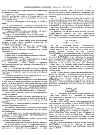 MONITORUL OFICIAL AL ROMÂNIEI, PARTEA I, Nr. 759/27.X.2011                                              9

școlar, adaptarea școlii la nevoile elevilor, optimizarea relațiilor       următoarele documente: planul de activități, registrul de
școală-elevi-părinți etc.;                                                 evidență a activităților, fișa de consiliere/psihopedagogică, fișe
    b) asigură, prin intermediul metodelor, procedeelor și                 de orientare a carierei și alte documente specifice activității de
tehnicilor specifice, prevenirea și diminuarea factorilor care             consiliere.
determină tulburări comportamentale, comportamente de risc                    Art. 19. — (1) Atribuțiile personalului de conducere, ale
sau disconfort psihic;                                                     personalului didactic, ale personalului didactic auxiliar și ale
    c) realizează investigarea psihopedagogică a copiilor și               personalului nedidactic din centrele și cabinetele de asistență
elevilor;                                                                  psihopedagogică sunt prevăzute în regulamentul de organizare
    d) propun și organizează programe de orientare școlară,                și funcționare și în regulamentul de ordine interioară ale
profesională și a carierei elevilor în unitățile de învățământ unde        CJAP/CMBAP, precum și în fișa postului și sunt monitorizate
își desfășoară activitatea;                                                anual de către CJRAE/CMBRAE.
    e) propun în cadrul curriculumului la decizia școlii cursuri              (2) Fișele de post se aprobă anual de către directorul
opționale vizând dezvoltarea personală a elevilor;                         CJRAE/CMBRAE, respectiv de către coordonatorul
    f) asigură servicii de consiliere și cursuri pentru părinți;           CJAP/CMBAP, cu avizul consiliului de administrație, pentru
    g) sprijină și asigură asistență și consilierea metodologică a         personalul din cabinetele de asistență psihopedagogică.
cadrelor didactice;
    h) elaborează studii psihosociologice privind opțiunile elevilor                                SECȚIUNEA a 3-a
claselor terminale vizând calificările profesionale din                                          Evaluarea personalului
învățământul profesional și liceal;
    i) recomandă părinților consultarea altor instituții pentru               Art. 20. — Evaluarea anuală a coordonatorului
problemele care nu sunt de competența lor — centre                         CJAP/CMBAP se face de către consiliul de administrație al
logopedice, comisii de expertiză, cabinete medicale, cabinete              CJRAE/CMBRAE, în baza unei fișe de post și a unei fișe de
psihologice etc.;                                                          evaluare      specifice,    propuse      de     către     directorul
    j) colaborează cu cabinetele logopedice;                               CJRAE/CMBRAE și avizate de către consiliul de administrație.
    k) colaborează cu cadrele didactice itinerante și de sprijin;             Art. 21. — Domeniile de competență ale personalului didactic
    l) colaborează cu mediatorii școlari;                                  din cadrul CJAP/CMBAP și din cabinetele de asistență
    m) asigură servicii de consiliere și asistență psihopedagogică         psihopedagogică vor fi stipulate în fișele postului, însoțite de fișe
pentru copiii cu cerințe educaționale speciale;                            de evaluare. Fișele de post și, respectiv, fișele de evaluare se
    n) colaborează cu diverse instituții și organizații                    elaborează și se avizează anual de către directorul
neguvernamentale care oferă servicii și desfășoară activități în           CJRAE/CMBRAE, cu aprobarea consiliului de administrație, la
sfera educațională.                                                        propunerea coordonatorului CJAP/CMBAP. În funcție de aceste
    Art. 17. — (1) Profesorul consilier școlar din cabinetele              documente se realizează evaluarea anuală a profesorilor
școlare de asistență psihopedagogică are următoarele obligații             consilieri școlari.
în unitatea de învățământ preuniversitar unde își desfășoară                  Art. 22. — Domeniile de competență ale personalului didactic
activitatea:                                                               auxiliar vor fi stipulate în fișele postului, însoțite de fișele de
    a) stabilirea, aprobarea și afișarea programului de lucru la           evaluare. Fișele de post și, respectiv, fișele de evaluare se
cabinetul de asistență psihopedagogică;                                    elaborează și se avizează anual de către directorul
    b) prezentarea în consiliul profesoral al unității de învățământ       CJRAE/CMBRAE, cu aprobarea consiliului de administrație, la
a unui raport de activitate semestrial care să cuprindă informații         propunerea coordonatorului CJAP/CMBAP, în funcție de aceste
privind: numărul de copii/elevi, părinți, cadre didactice care au          documente realizându-se evaluarea anuală a personalului
beneficiat de servicii de consiliere și asistență psihopedagogică,         didactic auxiliar.
măsurile ameliorative propuse pentru situațiile de criză, situațiile
speciale și măsurile întreprinse pentru rezolvarea/ameliorarea                                      CAPITOLUL IV
acestora, alte informații solicitate de unitatea de învățământ;                                     Dispoziții finale
    c) colaborarea cu personalul didactic al unității de învățământ
în care funcționează;                                                          Art. 23. — Finanțarea cheltuielilor curente și de capital ale
    d) participarea la consiliile profesorale, ședințele cu părinții și,   CJAP/CMBAP, precum și a cabinetelor de asistență
după caz, la alte acțiuni organizate de unitatea de învățământ;            psihopedagogică se asigură în baza prevederilor art. 110
    e) organizarea de lectorate pentru părinți cu tematică                 alin. (3) din Legea nr. 1/2011.
specifică;                                                                     Art. 24. — CJAP/CMBAP, precum și cabinetele de asistență
    f) participarea, la solicitarea unității de învățământ, la diverse     psihopedagogică pot beneficia în cadrul CJRAE/CMBRAE de
proiecte și programe educaționale.                                         sprijin material și financiar din partea unor persoane fizice sau
    (2) Unitatea de învățământ are următoarele obligații față de           juridice, conform legislației în vigoare.
profesorul consilier școlar din cabinetele școlare de asistență                Art. 25. — Spațiile destinate activităților de consiliere și
psihopedagogică:                                                           asistență psihopedagogică din unitățile de învățământ vor fi
    a) asigură spațiul pentru funcționarea cabinetului, necesar            folosite pentru acest tip de activități. În mod excepțional, în
desfășurării în cele mai bune condiții a activităților de consiliere       situația în care nu există suficiente spații, consiliul de
și asistență psihopedagogică;                                              administrație al unității de învățământ stabilește utilizarea
    b) asigură serviciile de igienizare și dotare a cabinetului de         cabinetelor de consiliere și asistență psihopedagogică și pentru
consiliere și asistență psihopedagogică;                                   alte activități școlare.
    c) asigură toate drepturile prevăzute de legislația în vigoare.            Art. 26. — Personalul didactic și didactic auxiliar din cadrul
    Art. 18. — Consilierii școlari care își desfășoară activitatea în      CJAP/CMBAP, precum și din cabinetele de asistență
cabinetele de asistență psihopedagogică și în cabinetele                   psihopedagogică beneficiază de toate drepturile prevăzute de
interșcolare de asistență psihopedagogică vor utiliza                      Legea nr. 1/2011.
 