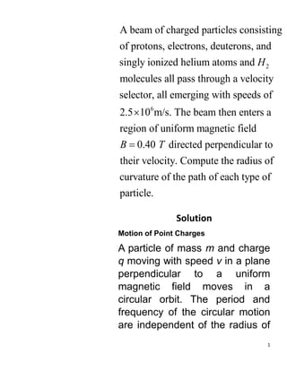 1
2
6
A beam of charged particles consisting
of protons, electrons, deuterons, and
singly ionized helium atoms and
molecules all pass through a velocity
selector, all emerging with speeds of
2.5 10 m/s. Th
H
 e beam then enters a
region of uniform magnetic field
0.40 directed perpendicular to
their velocity. Compute the radius of
curvature of the path of each type of
particle.
B T

Solution
Motion of Point Charges
A particle of mass m and charge
q moving with speed v in a plane
perpendicular to a uniform
magnetic field moves in a
circular orbit. The period and
frequency of the circular motion
are independent of the radius of
 