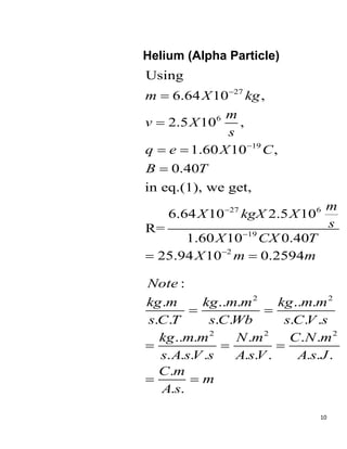 10
Helium (Alpha Particle)
27
6
19
27 6
19
2
Using
6.64 10 ,
2.5 10 ,
1.60 10 ,
0.40
in eq.(1), we get,
6.64 10 2.5 10
R=
1.60 10 0.40
25.94 10 0.2594
m X kg
m
v X
s
q e X C
B T
m
X kgX X
s
X CX T
X m m







 

 
2 2
2 2 2
:
. .. . .. .
. . . . . . .
.. . . . .
. . . . . . . . . .
.
. .
Note
kg m kg m m kg m m
s C T s C Wb s C V s
kg m m N m C N m
s A sV s A sV A s J
C m
m
A s
 
  
 
 