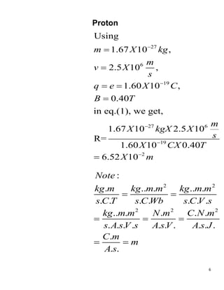 6
Proton
27
6
19
27 6
19
2
Using
1.67 10 ,
2.5 10 ,
1.60 10 ,
0.40
in eq.(1), we get,
1.67 10 2.5 10
R=
1.60 10 0.40
6.52 10
m X kg
m
v X
s
q e X C
B T
m
X kgX X
s
X CX T
X m







 


2 2
2 2 2
:
. .. . .. .
. . . . . . .
.. . . . .
. . . . . . . . . .
.
. .
Note
kg m kg m m kg m m
s C T s C Wb s C V s
kg m m N m C N m
s A sV s A sV A s J
C m
m
A s
 
  
 
 