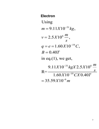 7
Electron
31
6
19
31 6
19
6
Using
9.11 10 ,
2.5 10 ,
1.60 10 ,
0.40
in eq.(1), we get,
9.11 10 2.5 10
R=
1.60 10 0.40
35.59 10
m X kg
m
v X
s
q e X C
B T
m
X kgX X
s
X CX T
X m







 


 