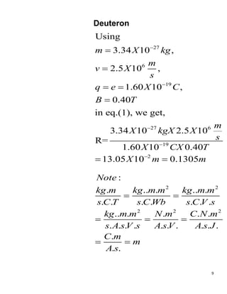 9
Deuteron
27
6
19
27 6
19
2
Using
3.34 10 ,
2.5 10 ,
1.60 10 ,
0.40
in eq.(1), we get,
3.34 10 2.5 10
R=
1.60 10 0.40
13.05 10 0.1305
m X kg
m
v X
s
q e X C
B T
m
X kgX X
s
X CX T
X m m







 

 
2 2
2 2 2
:
. .. . .. .
. . . . . . .
.. . . . .
. . . . . . . . . .
.
. .
Note
kg m kg m m kg m m
s C T s C Wb s C V s
kg m m N m C N m
s A sV s A sV A s J
C m
m
A s
 
  
 
 