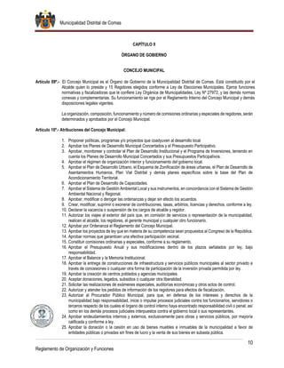 Municipalidad Distrital de Comas
10
Reglamento de Organización y Funciones
CAPÍTULO II
ÓRGANO DE GOBIERNO
CONCEJO MUNICIPAL
Artículo 09º.- El Concejo Municipal es el Órgano de Gobierno de la Municipalidad Distrital de Comas. Está constituido por el
Alcalde quien lo preside y 15 Regidores elegidos conforme a Ley de Elecciones Municipales. Ejerce funciones
normativas y fiscalizadoras que le confiere Ley Orgánica de Municipalidades, Ley Nº 27972, y las demás normas
conexas y complementarias. Su funcionamiento se rige por el Reglamento Interno del Concejo Municipal y demás
disposiciones legales vigentes.
La organización, composición, funcionamiento y número de comisiones ordinarias y especiales de regidores, serán
determinados y aprobados por el Concejo Municipal.
Artículo 10º.- Atribuciones del Concejo Municipal:
1. Proponer políticas, programas y/o proyectos que coadyuven al desarrollo local
2. Aprobar los Planes de Desarrollo Municipal Concertados y el Presupuesto Participativo.
3. Aprobar, monitorear y controlar el Plan de Desarrollo Institucional y el Programa de Inversiones, teniendo en
cuenta los Planes de Desarrollo Municipal Concertados y sus Presupuestos Participativos.
4. Aprobar el régimen de organización interior y funcionamiento del gobierno local.
5. Aprobar el Plan de Desarrollo Urbano, el Esquema de Zonificación de áreas urbanas, el Plan de Desarrollo de
Asentamientos Humanos, Plan Vial Distrital y demás planes específicos sobre la base del Plan de
Acondicionamiento Territorial.
6. Aprobar el Plan de Desarrollo de Capacidades.
7. Aprobar el Sistema de Gestión Ambiental Local y sus instrumentos, en concordancia con el Sistema de Gestión
Ambiental Nacional y Regional.
8. Aprobar, modificar o derogar las ordenanzas y dejar sin efecto los acuerdos.
9. Crear, modificar, suprimir o exonerar de contribuciones, tasas, arbitrios, licencias y derechos, conforme a ley.
10. Declarar la vacancia o suspensión de los cargos de alcalde y regidor.
11. Autorizar los viajes al exterior del país que, en comisión de servicios o representación de la municipalidad,
realicen el alcalde, los regidores, el gerente municipal y cualquier otro funcionario.
12. Aprobar por Ordenanza el Reglamento del Concejo Municipal.
13. Aprobar los proyectos de ley que en materia de su competencia sean propuestos al Congreso de la República.
14. Aprobar normas que garanticen una efectiva participación vecinal.
15. Constituir comisiones ordinarias y especiales, conforme a su reglamento.
16. Aprobar el Presupuesto Anual y sus modificaciones dentro de los plazos señalados por ley, bajo
responsabilidad.
17. Aprobar el Balance y la Memoria Institucional.
18. Aprobar la entrega de construcciones de infraestructura y servicios públicos municipales al sector privado a
través de concesiones o cualquier otra forma de participación de la inversión privada permitida por ley.
19. Aprobar la creación de centros poblados y agencias municipales.
20. Aceptar donaciones, legados, subsidios o cualquier otra liberalidad.
21. Solicitar las realizaciones de exámenes especiales, auditorías económicas y otros actos de control.
22. Autorizar y atender los pedidos de información de los regidores para efectos de fiscalización.
23. Autorizar al Procurador Público Municipal, para que, en defensa de los intereses y derechos de la
municipalidad bajo responsabilidad, inicie o impulse procesos judiciales contra los funcionarios, servidores o
terceros respecto de los cuales el órgano de control interno haya encontrado responsabilidad civil o penal; así
como en los demás procesos judiciales interpuestos contra el gobierno local o sus representantes.
24. Aprobar endeudamientos internos y externos, exclusivamente para obras y servicios públicos, por mayoría
calificada y conforme a ley.
25. Aprobar la donación o la cesión en uso de bienes muebles e inmuebles de la municipalidad a favor de
entidades públicas o privadas sin fines de lucro y la venta de sus bienes en subasta pública.
 