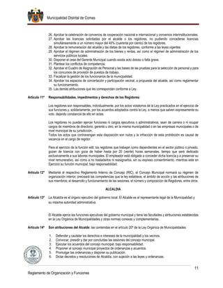 Municipalidad Distrital de Comas
11
Reglamento de Organización y Funciones
26. Aprobar la celebración de convenios de cooperación nacional e internacional y convenios interinstitucionales.
27. Aprobar las licencias solicitadas por el alcalde o los regidores, no pudiendo concederse licencias
simultáneamente a un número mayor del 40% (cuarenta por ciento) de los regidores.
28. Aprobar la remuneración del alcalde y las dietas de los regidores, conforme a las leyes vigentes
29. Aprobar el régimen de administración de los bienes y rentas, así como el régimen de administración de los
servicios públicos locales.
30. Disponer el cese del Gerente Municipal cuando exista acto doloso o falta grave.
31. Plantear los conflictos de competencia.
32. Aprobar el Cuadro de Asignación de Personal y las bases de las pruebas para la selección de personal y para
los concursos de provisión de puestos de trabajo.
33. Fiscalizar la gestión de los funcionarios de la municipalidad.
34. Aprobar los espacios de concertación y participación vecinal, a propuesta del alcalde, así como reglamentar
su funcionamiento.
35. Las demás atribuciones que les correspondan conforme a Ley.
Artículo 11º Responsabilidades, impedimentos y derechos de los Regidores:
Los regidores son responsables, individualmente, por los actos violatorios de la Ley practicados en el ejercicio de
sus funciones y, solidariamente, por los acuerdos adoptados contra la Ley, a menos que salven expresamente su
voto, dejando constancia de ello en actas.
Los regidores no pueden ejercer funciones ni cargos ejecutivos o administrativos, sean de carrera o ni ocupar
cargos de miembros de directorio, gerente u otro, en la misma municipalidad o en las empresas municipales o de
nivel municipal de su jurisdicción.
Todos los actos que contravengan esta disposición son nulos y la infracción de esta prohibición es causal de
vacancia en el cargo de regidor.
Para el ejercicio de la función edil, los regidores que trabajan como dependientes en el sector público o privado,
gozan de licencia con goce de haber hasta por 20 (veinte) horas semanales, tiempo que será dedicado
exclusivamente a sus labores municipales. El empleador está obligado a conceder dicha licencia y a preservar su
nivel remunerativo, así como a no trasladarlos ni reasignarlos, sin su expreso consentimiento, mientras este en
Ejercicio su función municipal, bajo responsabilidad.
Artículo 12° Mediante el respectivo Reglamento Interno de Concejo (RIC), el Concejo Municipal normará su régimen de
organización interior; precisará las competencias que la ley establece, el ámbito de acción y las atribuciones de
sus miembros; el desarrollo y funcionamiento de las sesiones, el número y composición de Regidores, entre otros.
ALCALDIA
Artículo 13º La Alcaldía es el órgano ejecutivo del gobierno local. El Alcalde es el representante legal de la Municipalidad y
su máxima autoridad administrativa.
El Alcalde ejerce las funciones ejecutivas del gobierno municipal y tiene las facultades y atribuciones establecidas
en la Ley Orgánica de Municipalidades y otras normas conexas y complementarias.
Artículo 14º Son atribuciones del Alcalde: las contenidas en el artículo 20º de la Ley Orgánica de Municipalidades:
1. Defender y cautelar los derechos e intereses de la municipalidad y los vecinos.
2. Convocar, presidir y dar por concluidas las sesiones del concejo municipal.
3. Ejecutar los acuerdos del concejo municipal, bajo responsabilidad.
4. Proponer al concejo municipal proyectos de ordenanzas y acuerdos.
5. Promulgar las ordenanzas y disponer su publicación.
6. Dictar decretos y resoluciones de Alcaldía, con sujeción a las leyes y ordenanzas.
 