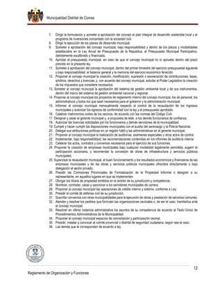 Municipalidad Distrital de Comas
12
Reglamento de Organización y Funciones
7. Dirigir la formulación y someter a aprobación del concejo el plan integral de desarrollo sostenible local y el
programa de inversiones concertado con la sociedad civil.
8. Dirigir la ejecución de los planes de desarrollo municipal.
9. Someter a aprobación del concejo municipal, bajo responsabilidad y dentro de los plazos y modalidades
establecidos en la Ley Anual de Presupuesto de la República, el Presupuesto Municipal Participativo,
debidamente equilibrado y financiado.
10. Aprobar el presupuesto municipal, en caso de que el concejo municipal no lo apruebe dentro del plazo
previsto en la presente ley.
11. Someter a aprobación del concejo municipal, dentro del primer trimestre del ejercicio presupuestal siguiente
y bajo responsabilidad, el balance general y la memoria del ejercicio económico fenecido.
12. Proponer al concejo municipal la creación, modificación, supresión o exoneración de contribuciones, tasas,
arbitrios, derechos y licencias; y, con acuerdo del concejo municipal, solicitar al Poder Legislativo la creación
de los impuestos que considere necesarios.
13. Someter al concejo municipal la aprobación del sistema de gestión ambiental local y de sus instrumentos,
dentro del marco del sistema de gestión ambiental nacional y regional.
14. Proponer al concejo municipal los proyectos de reglamento interno del concejo municipal, los de personal, los
administrativos y todos los que sean necesarios para el gobierno y la administración municipal.
15. Informar al concejo municipal mensualmente respecto al control de la recaudación de los ingresos
municipales y autorizar los egresos de conformidad con la ley y el presupuesto aprobado.
16. Celebrar matrimonios civiles de los vecinos, de acuerdo con las normas del Código Civil;
17. Designar y cesar al gerente municipal y, a propuesta de éste, a los demás funcionarios de confianza.
18. Autorizar las licencias solicitadas por los funcionarios y demás servidores de la municipalidad.
19. Cumplir y hacer cumplir las disposiciones municipales con el auxilio del serenazgo y la Policía Nacional.
20. Delegar sus atribuciones políticas en un regidor hábil y las administrativas en el gerente municipal.
21. Proponer al concejo municipal la realización de auditorías, exámenes especiales y otros actos de control.
22. Implementar, bajo responsabilidad, las recomendaciones contenidas en los informes de auditoría interna.
23. Celebrar los actos, contratos y convenios necesarios para el ejercicio de sus funciones.
24. Proponer la creación de empresas municipales bajo cualquier modalidad legalmente permitida, sugerir la
participación accionaria, y recomendar la concesión de obras de infraestructura y servicios públicos
municipales.
25. Supervisar la recaudación municipal, el buen funcionamiento y los resultados económicos y financieros de las
empresas municipales y de las obras y servicios públicos municipales ofrecidos directamente o bajo
delegación al sector privado.
26. Presidir las Comisiones Provinciales de Formalización de la Propiedad Informal o designar a su
representante, en aquellos lugares en que se implementen.
27. Otorgar los títulos de propiedad emitidos en el ámbito de su jurisdicción y competencia.
28. Nombrar, contratar, cesar y sancionar a los servidores municipales de carrera.
29. Proponer al concejo municipal las operaciones de crédito interno y externo, conforme a Ley;
30. Presidir el comité de defensa civil de su jurisdicción.
31. Suscribir convenios con otras municipalidades para la ejecución de obras y prestación de servicios comunes.
32. Atender y resolver los pedidos que formulen las organizaciones vecinales o, de ser el caso, tramitarlos ante
el concejo municipal.
33. Resolver en última instancia administrativa los asuntos de su competencia de acuerdo al Texto Único de
Procedimientos Administrativos de la Municipalidad.
34. Proponer al concejo municipal espacios de concertación y participación vecinal.
35. Presidir, instalar y convocar al comité provincial o distrital de seguridad ciudadana, según sea el caso.
36. Las demás que le correspondan de acuerdo a ley.
 