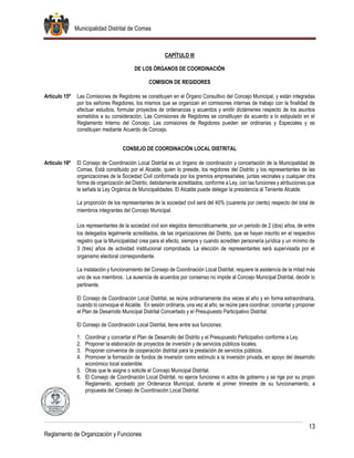 Municipalidad Distrital de Comas
13
Reglamento de Organización y Funciones
CAPÍTULO III
DE LOS ÓRGANOS DE COORDINACIÓN
COMISION DE REGIDORES
Artículo 15º Las Comisiones de Regidores se constituyen en el Órgano Consultivo del Concejo Municipal, y están integradas
por los señores Regidores, los mismos que se organizan en comisiones internas de trabajo con la finalidad de
efectuar estudios, formular proyectos de ordenanzas y acuerdos y emitir dictámenes respecto de los asuntos
sometidos a su consideración. Las Comisiones de Regidores se constituyen de acuerdo a lo estipulado en el
Reglamento Interno del Concejo. Las comisiones de Regidores pueden ser ordinarias y Especiales y se
constituyen mediante Acuerdo de Concejo.
CONSEJO DE COORDINACIÓN LOCAL DISTRITAL
Artículo 16º El Consejo de Coordinación Local Distrital es un órgano de coordinación y concertación de la Municipalidad de
Comas. Está constituido por el Alcalde, quien lo preside, los regidores del Distrito y los representantes de las
organizaciones de la Sociedad Civil conformada por los gremios empresariales, juntas vecinales y cualquier otra
forma de organización del Distrito, debidamente acreditados, conforme a Ley, con las funciones y atribuciones que
le señala la Ley Orgánica de Municipalidades. El Alcalde puede delegar la presidencia al Teniente Alcalde.
La proporción de los representantes de la sociedad civil será del 40% (cuarenta por ciento) respecto del total de
miembros integrantes del Concejo Municipal.
Los representantes de la sociedad civil son elegidos democráticamente, por un periodo de 2 (dos) años, de entre
los delegados legalmente acreditados, de las organizaciones del Distrito, que se hayan inscrito en el respectivo
registro que la Municipalidad crea para el efecto, siempre y cuando acrediten personería jurídica y un mínimo de
3 (tres) años de actividad institucional comprobada. La elección de representantes será supervisada por el
organismo electoral correspondiente.
La instalación y funcionamiento del Consejo de Coordinación Local Distrital, requiere la asistencia de la mitad más
uno de sus miembros. La ausencia de acuerdos por consenso no impide al Concejo Municipal Distrital, decidir lo
pertinente.
El Consejo de Coordinación Local Distrital, se reúne ordinariamente dos veces al año y en forma extraordinaria,
cuando lo convoque el Alcalde. En sesión ordinaria, una vez al año, se reúne para coordinar, concertar y proponer
el Plan de Desarrollo Municipal Distrital Concertado y el Presupuesto Participativo Distrital.
El Consejo de Coordinación Local Distrital, tiene entre sus funciones:
1. Coordinar y concertar el Plan de Desarrollo del Distrito y el Presupuesto Participativo conforme a Ley.
2. Proponer la elaboración de proyectos de inversión y de servicios públicos locales.
3. Proponer convenios de cooperación distrital para la prestación de servicios públicos.
4. Promover la formación de fondos de inversión como estímulo a la inversión privada, en apoyo del desarrollo
económico local sostenible.
5. Otras que le asigne o solicite el Concejo Municipal Distrital.
6. El Consejo de Coordinación Local Distrital, no ejerce funciones ni actos de gobierno y se rige por su propio
Reglamento, aprobado por Ordenanza Municipal, durante el primer trimestre de su funcionamiento, a
propuesta del Consejo de Coordinación Local Distrital.
 