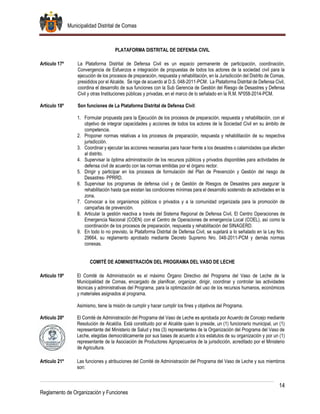 Municipalidad Distrital de Comas
14
Reglamento de Organización y Funciones
PLATAFORMA DISTRITAL DE DEFENSA CIVIL
Artículo 17º La Plataforma Distrital de Defensa Civil es un espacio permanente de participación, coordinación,
Convergencia de Esfuerzos e integración de propuestas de todos los actores de la sociedad civil para la
ejecución de los procesos de preparación, respuesta y rehabilitación, en la Jurisdicción del Distrito de Comas,
presididos por el Alcalde. Se rige de acuerdo al D.S. 048-2011-PCM. La Plataforma Distrital de Defensa Civil,
coordina el desarrollo de sus funciones con la Sub Gerencia de Gestión del Riesgo de Desastres y Defensa
Civil y otras Instituciones públicas y privadas, en el marco de lo señalado en la R.M. Nº058-2014-PCM.
Artículo 18º Son funciones de La Plataforma Distrital de Defensa Civil:
1. Formular propuesta para la Ejecución de los procesos de preparación, respuesta y rehabilitación, con el
objetivo de integrar capacidades y acciones de todos los actores de la Sociedad Civil en su ámbito de
competencia.
2. Proponer normas relativas a los procesos de preparación, respuesta y rehabilitación de su respectiva
jurisdicción.
3. Coordinar y ejecutar las acciones necesarias para hacer frente a los desastres o calamidades que afecten
al distrito.
4. Supervisar la óptima administración de los recursos públicos y privados disponibles para actividades de
defensa civil de acuerdo con las normas emitidas por el órgano rector.
5. Dirigir y participar en los procesos de formulación del Plan de Prevención y Gestión del riesgo de
Desastres- PPRRD.
6. Supervisar los programas de defensa civil y de Gestión de Riesgos de Desastres para asegurar la
rehabilitación hasta que existan las condiciones mínimas para el desarrollo sostenido de actividades en la
zona.
7. Convocar a los organismos públicos o privados y a la comunidad organizada para la promoción de
campañas de prevención.
8. Articular la gestión reactiva a través del Sistema Regional de Defensa Civil, El Centro Operaciones de
Emergencia Nacional (COEN) con el Centro de Operaciones de emergencia Local (COEL), así como la
coordinación de los procesos de preparación, respuesta y rehabilitación del SINAGERD.
9. En todo lo no previsto, la Plataforma Distrital de Defensa Civil, se sujetará a lo señalado en la Ley Nro.
29664, su reglamento aprobado mediante Decreto Supremo Nro. 048-2011-PCM y demás normas
conexas.
COMITÉ DE ADMINISTRACIÓN DEL PROGRAMA DEL VASO DE LECHE
Artículo 19º El Comité de Administración es el máximo Órgano Directivo del Programa del Vaso de Leche de la
Municipalidad de Comas, encargado de planificar, organizar, dirigir, coordinar y controlar las actividades
técnicas y administrativas del Programa, para la optimización del uso de los recursos humanos, económicos
y materiales asignados al programa.
Asimismo, tiene la misión de cumplir y hacer cumplir los fines y objetivos del Programa.
Artículo 20º El Comité de Administración del Programa del Vaso de Leche es aprobada por Acuerdo de Concejo mediante
Resolución de Alcaldía. Está constituido por el Alcalde quien lo preside, un (1) funcionario municipal, un (1)
representante del Ministerio de Salud y tres (3) representantes de la Organización del Programa del Vaso de
Leche, elegidas democráticamente por sus bases de acuerdo a los estatutos de su organización y por un (1)
representante de la Asociación de Productores Agropecuarios de la jurisdicción, acreditado por el Ministerio
de Agricultura.
Artículo 21º Las funciones y atribuciones del Comité de Administración del Programa del Vaso de Leche y sus miembros
son:
 