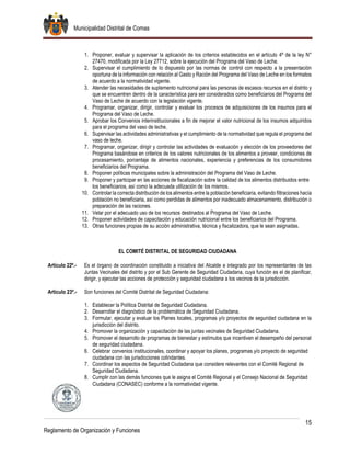 Municipalidad Distrital de Comas
15
Reglamento de Organización y Funciones
1. Proponer, evaluar y supervisar la aplicación de los criterios establecidos en el artículo 4º de la ley N°
27470, modificada por la Ley 27712, sobre la ejecución del Programa del Vaso de Leche.
2. Supervisar el cumplimiento de lo dispuesto por las normas de control con respecto a la presentación
oportuna de la información con relación al Gasto y Ración del Programa del Vaso de Leche en los formatos
de acuerdo a la normatividad vigente.
3. Atender las necesidades de suplemento nutricional para las personas de escasos recursos en el distrito y
que se encuentren dentro de la característica para ser considerados como beneficiarios del Programa del
Vaso de Leche de acuerdo con la legislación vigente.
4. Programar, organizar, dirigir, controlar y evaluar los procesos de adquisiciones de los insumos para el
Programa del Vaso de Leche.
5. Aprobar los Convenios interinstitucionales a fin de mejorar el valor nutricional de los insumos adquiridos
para el programa del vaso de leche.
6. Supervisar las actividades administrativas y el cumplimiento de la normatividad que regula el programa del
vaso de leche.
7. Programar, organizar, dirigir y controlar las actividades de evaluación y elección de los proveedores del
Programa basándose en criterios de los valores nutricionales de los alimentos a proveer, condiciones de
procesamiento, porcentaje de alimentos nacionales, experiencia y preferencias de los consumidores
beneficiarios del Programa.
8. Proponer políticas municipales sobre la administración del Programa del Vaso de Leche.
9. Proponer y participar en las acciones de fiscalización sobre la calidad de los alimentos distribuidos entre
los beneficiarios, así como la adecuada utilización de los mismos.
10. Controlar la correcta distribución de los alimentos entre la población beneficiaria, evitando filtraciones hacía
población no beneficiaria, así como perdidas de alimentos por inadecuado almacenamiento, distribución o
preparación de las raciones.
11. Velar por el adecuado uso de los recursos destinados al Programa del Vaso de Leche.
12. Proponer actividades de capacitación y educación nutricional entre los beneficiarios del Programa.
13. Otras funciones propias de su acción administrativa, técnica y fiscalizadora, que le sean asignadas.
EL COMITÉ DISTRITAL DE SEGURIDAD CIUDADANA
Artículo 22º.- Es el órgano de coordinación constituido a iniciativa del Alcalde e integrado por los representantes de las
Juntas Vecinales del distrito y por el Sub Gerente de Seguridad Ciudadana, cuya función es el de planificar,
dirigir, y ejecutar las acciones de protección y seguridad ciudadana a los vecinos de la jurisdicción.
Artículo 23º.- Son funciones del Comité Distrital de Seguridad Ciudadana:
1. Establecer la Política Distrital de Seguridad Ciudadana.
2. Desarrollar el diagnóstico de la problemática de Seguridad Ciudadana.
3. Formular, ejecutar y evaluar los Planes locales, programas y/o proyectos de seguridad ciudadana en la
jurisdicción del distrito.
4. Promover la organización y capacitación de las juntas vecinales de Seguridad Ciudadana.
5. Promover el desarrollo de programas de bienestar y estímulos que incentiven el desempeño del personal
de seguridad ciudadana.
6. Celebrar convenios institucionales, coordinar y apoyar los planes, programas y/o proyecto de seguridad
ciudadana con las jurisdicciones colindantes.
7. Coordinar los aspectos de Seguridad Ciudadana que considere relevantes con el Comité Regional de
Seguridad Ciudadana.
8. Cumplir con las demás funciones que le asigna el Comité Regional y el Consejo Nacional de Seguridad
Ciudadana (CONASEC) conforme a la normatividad vigente.
 