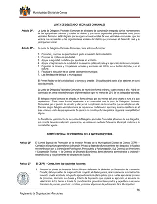 Municipalidad Distrital de Comas
16
Reglamento de Organización y Funciones
JUNTA DE DELEGADOS VECINALES COMUNALES
Artículo 24º.- La Junta de Delegados Vecinales Comunales es el órgano de coordinación integrado por los representantes
de las agrupaciones urbanas y rurales del distrito y que están organizadas principalmente como juntas
vecinales. Asimismo, está integrada por las organizaciones sociales de base, vecinales o comunales y por los
vecinos que representan a las organizaciones sociales del distrito que promueven el desarrollo local y la
participación vecinal.
Artículo 25º.- La Junta de Delegados Vecinales Comunales, tiene entre sus funciones:
1. Concertar y proponer las prioridades de gasto e inversión dentro del distrito.
2. Proponer las políticas de salubridad.
3. Apoyar la seguridad ciudadana por ejecutarse en el distrito.
4. Apoyar el mejoramiento de la calidad de los servicios públicos locales y la ejecución de obras municipales.
5. Organizar los torneos y competencia vecinales y escolares del distrito, en el ámbito deportivo y en el
cultural.
6. Fiscalizar la ejecución de los planes de desarrollo municipal.
7. Las demás que le delegue la municipalidad.
El Primer Regidor de la Municipalidad, la convoca y preside. El Alcalde podrá asistir a las sesiones, en cuyo
caso la presidirá.
La Junta de Delegados Vecinales Comunales, se reunirá en forma ordinaria, cuatro veces al año. Podrá ser
convocada en forma extraordinaria por el primer regidor o por no menos del 25% de los delegados vecinales.
El delegado vecinal comunal es elegido, en forma directa, por los vecinos del área urbana o rural a la que
representan. Tiene como función representar a su comunidad ante la junta de Delegados Vecinales
Comunales, por el periodo de un año y velar por el cumplimiento de los acuerdos que se adopten en ella.
Para ser elegido delegado vecinal comunal, se requiere ser ciudadano en ejercicio y tener su residencia en el
área urbana o rural a la que representa. Su ejercicio no constituye función pública, ni genera incompatibilidad
alguna.
La Constitución y delimitación de las Juntas de Delegados Vecinales Comunales, el número de sus delegados,
así como la forma de su elección y revocatoria, se establecen mediante Ordenanza Municipal, conforme a la
normatividad vigente.
COMITÉ ESPECIAL DE PROMOCION DE LA INVERSION PRIVADA
Artículo 26º El Comité Especial de Promoción de la Inversión Privada de la Municipalidad Distrital de Comas (CEPRI –
Comas) es el organismo promotor de la Inversión Privada y dependerá funcionalmente del despacho de Alcaldía
en coordinación con la Gerencia de Planificación, Presupuesto y Racionalización, Sub Gerencia de Inversiones
y Cooperación Técnica y la Gerencia de Desarrollo Económico; tiene autonomía administrativa y funcional y
depende única y exclusivamente del despacho de Alcaldía.
Artículo 27º El CEPRI – Comas, tiene las siguientes funciones:
1. Elaborar los planes de Inversión Publico Privado definiendo la Modalidad de Promoción de la inversión
Privada y la temporalidad de la ejecución del proyecto, el diseño general para implementar la modalidad de
inversión privada acordada, incluyendo el procedimiento de oferta pública por el cual se ejecutará el proceso
de promoción, laborando sus bases y dictando la disposición que requiera su ejecución, el esquema de
valorización de los bienes a través de procedimientos generalmente aceptados y expeditivos o esquema
financiero del proceso y conducir, coordinar y culminar el proceso de participación de la Municipalidad.
 