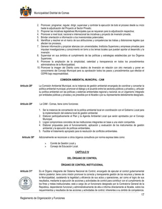 Municipalidad Distrital de Comas
17
Reglamento de Organización y Funciones
2. Promover, programar, regular, dirigir, supervisar y controlar la ejecución de todo el proceso desde su inicio
hasta la adjudicación del Proyecto al Sector Privado;
3. Proponer las iniciativas legislativas Municipales que se requieran para la adjudicación respectiva;
4. Promover a nivel local, nacional e internacional las iniciativas y proyecto de inversión privada;
5. Brindar orientación e información a los inversionistas potenciales;
6. Identificar y resolver en el marco de sus atribuciones y competencias las trabas y distorsiones legales que
afecten los procesos;
7. Generar información y propiciar alianzas con universidades, Institutos Superiores y empresas privadas para
impulsar investigaciones y conocimiento en torno a los temas locales que puedan aportar al desarrollo y la
inversión.
8. Supervisar en sus ámbitos el cumplimiento de las políticas y estrategias establecidas por los Órganos
Superiores;
9. Promover la ampliación de la simplicidad, celeridad y transparencia en todos los procedimientos
administrativos de la Municipalidad;
10. Promover la imagen del Distrito como destino de Inversión en relación con otro mercado y poner en
conocimiento del Concejo Municipal para su aprobación todos los pasos y procedimientos que efectúe el
CEPRI bajo responsabilidad.
COMISION AMBIENTAL MUNICIPAL - CAM
Artículo 28º La Comisión Ambiental Municipal, es la instancia de gestión ambiental encargada de coordinar y concertar la
política ambiental municipal, promover el diálogo y el acuerdo entre los sectores públicos y privados y, articular
su política ambiental con las políticas y sistemas ambientales regional y nacional, es un organismo integrado
por entidades públicas y privadas y es presidida por el Alcalde o por su representante debidamente designado.
Artículo 29º La CAM - Comas, tiene como funciones:
1. Ser la instancia de concertación de la política ambiental local en coordinación con el Gobierno Local para
la implementación del sistema local de gestión ambiental.
2. Elaborar participativamente el Plan y la Agenda Ambiental Local que serán aprobados por el Concejo
Municipal.
3. Lograr compromisos concretos de las instituciones integrantes en base a una visión compartida.
4. Elaborar propuestas para el funcionamiento, aplicación y evaluación de los instrumentos de gestión
ambiental y la ejecución de políticas ambientales.
5. Facilitar el tratamiento apropiado para la resolución de conflictos ambientales.
Artículo 30º Adicionalmente se reconocen a otros órganos consultivos por norma expresa tales como:
 Comité de Gestión Local y
 Consejo de Educación Local.
CAPÍTULO IV
DEL ÓRGANO DE CONTROL
ÓRGANO DE CONTROL INSTITUCIONAL
Artículo 31º Es el Órgano integrante del Sistema Nacional de Control, encargado de ejecutar el control gubernamental
interno posterior; tiene como misión promover la correcta y transparente gestión de los recursos y bienes de
la Municipalidad, cautelando la legalidad y eficiencia de sus actos y operaciones, así como el logro de sus
resultados, mediante la ejecución de acciones y actividades de control para contribuir con el cumplimiento de
los fines y metas institucionales; está a cargo de un funcionario designado por la Contraloría General de la
República, dependiendo funcional y administrativamente de ella e informa directamente al Alcalde, sobre los
requerimientos y resultados de las acciones y actividades de control, inherentes a su ámbito de competencia.
 