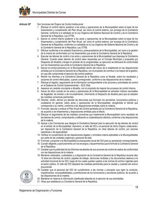 Municipalidad Distrital de Comas
18
Reglamento de Organización y Funciones
Artículo 32º Son funciones del Órgano de Control Institucional:
1. Efectuar el control interno posterior a los actos y operaciones de la Municipalidad sobre la base de los
lineamientos y cumplimiento del Plan Anual, así como el control externo, por encargo de la Contraloría
General, conforme a lo señalado en la Ley Orgánica del Sistema Nacional de Control y de la Contraloría
General de la República, Ley 27785.
2. Ejercer el control interno posterior a los actos y operaciones de la Municipalidad sobre la base de los
lineamientos y cumplimiento del Plan Anual, así como el control externo, por encargo de la Contraloría
General de la República, conforme a lo señalado en la Ley Orgánica del Sistema Nacional de Control y de
la Contraloría General de la República, Ley 27785.
3. Efectuar auditorías a los estados financieros y presupuestarios de la Municipalidad, así como a la gestión
de la misma de conformidad con los lineamientos que emita la Contraloría General de la República.
4. Ejecutar las labores de control a los actos y operaciones de la Municipalidad que disponga la Contraloría
General. Cuando estas labores de control sean requeridas por el Concejo Municipal y propuesta por
Despacho de Alcaldía y tengan el carácter de no programadas, su ejecución se efectuará de conformidad
con los lineamientos que emita la Contraloría General de la República.
5. Ejercer el control preventivo en la Municipalidad dentro del marco de lo establecido en las disposiciones
emitidas por la Contraloría General de la República, con el propósito de contribuir a la mejora de la gestión,
sin que ello comprometa el ejercicio del control posterior.
6. Remitir los informes a la Contraloría General de la República como al Alcalde, sobre los resultados y
acciones de control efectuadas, cuando correspondan, conforme a las disposiciones de la materia.
7. Efectuar el registro, seguimiento de la información correspondiente a las acciones y actividades de control
en el Sistema de Control Gubernamental – SCG Web.
8. Asesorar sin carácter vinculante a Alcaldía, con el propósito de mejorar los procesos de control interno.
9. Actuar de oficio cuando en los actos y operaciones de la Municipalidad se adviertan indicios razonables
de ilegalidad, de omisión o de incumplimiento, informando al Despacho de Alcaldía para que se adopten
las medidas correctivas pertinentes.
10. Orientar, recibir, derivar y/o atender las denuncias que formulen los servidores, funcionarios públicos y
ciudadanía en general, sobre actos y operaciones de la Municipalidad, otorgándole el trámite que
corresponda a su mérito, conforme a las disposiciones emitidas sobre la materia.
11. Formular, ejecutar y evaluar el Plan Anual de Control aprobado por la Contraloría General de la República,
de acuerdo a los lineamientos y disposiciones emitidas para el efecto.
12. Efectuar el seguimiento de las medidas correctivas que implemente la Municipalidad como resultado de
las labores de control, comprobando y calificando su materialización efectiva, conforme a las disposiciones
de la materia.
13. Apoyar a las Comisiones que designe la Contraloría General para la ejecución de las labores de control
en el ámbito de la Municipalidad. Asimismo, el Jefe del OCI y el personal de dicho Órgano colaborarán,
por disposición de la Contraloría General de la República, en otras labores de control, por razones
operativas o de especialidad.
14. Verificar el cumplimiento de las disposiciones legales y normativa interna aplicables a la Municipalidades
por parte de las unidades orgánicas y personal de ésta.
15. Formular y proponer a la Municipalidad el presupuesto anual del OCI para su aprobación correspondiente.
16. Cumplir diligente y oportunamente con los encargos y requerimientos que le formule la Contraloría General
de la República.
17. Cautelar que la publicidad de los Informes resultantes de sus acciones de control se realice de conformidad
con las disposiciones de la materia.
18. Mantener ordenados, custodiados y a disposición de la Contraloría General de la República durante diez
10 años los informes de control, papeles de trabajo, denuncias recibidas y los documentos relativos a la
actividad funcional de los OCI, luego de los cuales quedan sujetos a las normas de archivo vigentes para
el sector público. El Jefe del OCI adoptará las medidas pertinentes para la cautela y custodia del acervo
documental.
19. Cautelar que el personal del OCI dé cumplimiento a las normas y principios que rigen la conducta,
impedimentos, incompatibilidades y prohibiciones de los funcionarios y servidores públicos, de acuerdo a
las disposiciones de la materia.
20. Mantener en reserva la información clasificada obtenida en el ejercicio de sus actividades.
21. Otras que establezca La Contraloría General de la República.
 