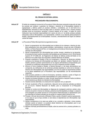 Municipalidad Distrital de Comas
19
Reglamento de Organización y Funciones
CAPÍTULO V
DEL ÓRGANO DE DEFENSA JUDICIAL
PROCURADURÍA PÚBLICA MUNICIPAL
Artículo 33º El ámbito de competencia funcional de la Procuraduría Pública Municipal comprende la ejecución de todas
las acciones que conlleven a garantizar los intereses y derechos de la Municipalidad, mediante la
representación y defensa judicial y/o procesos arbitrales y conciliatorios, por el solo hecho de su
DESIGNACION, informando al titular del pliego sobre su actuación; asimismo inicia o impulsa procesos
judiciales contra los funcionarios, servidores o terceros respecto de los cuales, el órgano de control
institucional, haya encontrado responsabilidad civil o penal, así como, en los demás procesos judiciales
interpuestos contra la Municipalidad o sus representantes, conforme a Ley; depende Jerárquicamente de
Alcaldía, Administrativamente de la Municipalidad; Funcional y Normativamente del Órgano de Defensa
Judicial del Estado.
Artículo 34º La Procuraduría Pública Municipal tiene las siguientesfunciones:
1. Ejercer la representación de la Municipalidad para la defensa de los intereses y derechos de ésta,
tanto judicialmente como ante procesos arbitrales y administrativos, al igual que ante el Ministerio
Público y la Policía Nacional del Perú, en investigaciones promovidas por denuncias que afecten los
intereses de la Municipalidad.
2. Ejercer la representación de la Municipalidad para conciliar, transigir o desistirse de las demandas,
en procesos de menor cuantía, de acuerdo a las facultades que se le atribuye en el art. 38 del Decreto
Supremo Nº 017-2008-JUS, del Reglamento del Sistema de Defensa Jurídica del Estado; en los
términos en los cuales hayan sido autorizados mediante Resolución de Alcaldía.
3. Presentar anualmente al Alcalde el Plan de Cumplimiento y Ejecución de Sentencias judiciales
contrarias a los intereses de la Municipalidad, que deberá ser aprobado mediante Resolución de
Alcaldía; asimismo coordinar oportunamente con los órganos administrativos correspondientes para
la previsión y/o modificación presupuestal anual, así como la respectiva provisión contable.
4. Informar en forma inmediata al Alcalde, al Gerente Municipal y a las áreas administrativas que
corresponda, las notificaciones de las sentencias judiciales expedidas en contra de los intereses o
derechos de la Municipalidad, bajo responsabilidad, con el fin de cumplir los requerimientos emitidos
en los plazos establecidos por la Procuraduría; bajo responsabilidad, con las recomendaciones
respectivas.
5. Iniciar procesos judiciales en contra de funcionarios, servidores o terceros, cuando el Órgano de
Control Institucional haya encontrado responsabilidad civil o penal conforme a Ley.
6. Impulsar los procesos judiciales a su cargo, formular requerimientos e interponer medios de defensa
contra decisiones que afecten los intereses de la Municipalidad.
7. Impulsar acciones destinadas a la consecución de la reparación civil y su ejecución.
8. Formular anualmente el Plan de cumplimiento y Ejecución de las sentencias judiciales que deberá
ser apr ob ad o mediante Resolución de Alcaldía, para su incorporación en el Presupuesto
Municipal.
9. Participar en nombre de la Municipalidad, en diligencias de investigación preliminar, judicial y otras
donde se encuentren inmersos los intereses y derechos de la Municipalidad y/o delegar a cualquiera
de los abogados que prestan servicios en la Procuraduría Pública Municipal, la representación para
que intervenga en procesos judiciales que se tramiten en cualquier distrito judicial de Lima.
10. Proceder a formular denuncia ante el Ministerio Público cuando el Alcalde lo autorice expresamente,
en los casos en que se haya cometido un acto doloso en dependencias de la Municipalidad, bajo
responsabilidad.
11. Solicitar conciliaciones en los casos que señale la Ley y proceder a demandar o iniciar procesos
arbitrales cuando se hubieren o se pudieren afectar derechos de la Municipalidad, para lo cual
requerirá de autorización expresa del Alcalde.
12. Mantener informado permanentemente al Alcalde, sobre los avances de los procesos judiciales a su
cargo
 