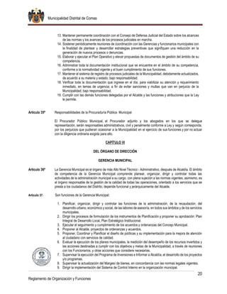 Municipalidad Distrital de Comas
20
Reglamento de Organización y Funciones
13. Mantener permanente coordinación con el Consejo de Defensa Judicial del Estado sobre los alcances
de las normas y los avances de los procesos judiciales en marcha.
14. Sostener periódicamente reuniones de coordinación con las Gerencias y funcionarios municipales con
la finalidad de plantear y desarrollar estrategias preventivas que signifiquen una reducción en la
generación de nuevos procesos o denuncias.
15. Elaborar y ejecutar el Plan Operativo y elevar propuestas de documentos de gestión del ámbito de su
competencia.
16. Administrar toda la documentación institucional que se encuentre en el ámbito de su competencia,
conforme a la normatividad vigente y el buen cumplimiento de sus funciones.
17. Mantener el sistema de registro de procesos judiciales de la Municipalidad, debidamente actualizados,
de acuerdo a su materia y estado; bajo responsabilidad.
18. Verificar toda la documentación que ingrese en el día, para viabilizar su atención y requerimiento
inmediato, en temas de urgencia; a fin de evitar sanciones y multas que van en perjuicio de la
Municipalidad; bajo responsabilidad.
19. Cumplir con las demás funciones delegadas por el Alcalde y las funciones y atribuciones que la Ley
le permite.
Artículo 35º Responsabilidades de la Procuraduría Pública Municipal
El Procurador Público Municipal, el Procurador adjunto y los abogados en los que se delegue
representación, serán responsables administrativos, civil y penalmente conforme a Ley y según corresponda,
por los perjuicios que pudieran ocasionar a la Municipalidad en el ejercicio de sus funciones y por no actuar
con la diligencia ordinaria exigida para ello.
CAPÍTULO VI
DEL ÓRGANO DE DIRECCIÓN
GERENCIA MUNICIPAL
Artículo 36º La Gerencia Municipal es el órgano de más Alto Nivel Técnico - Administrativo, después de Alcaldía. El ámbito
de competencia de la Gerencia Municipal comprende planear, organizar, dirigir y controlar todas las
actividades de la administración municipal a su cargo, con plena sujeción a las normas vigentes; asimismo, es
el órgano responsable de la gestión de la calidad de todas las operaciones, orientado a los servicios que se
presta a los ciudadanos del Distrito; depende funcional y jerárquicamente del Alcalde.
Artículo 37. Son funciones de la Gerencia Municipal:
1. Planificar, organizar, dirigir y controlar las funciones de la administración, de la recaudación, del
desarrollo urbano, económico y social, de las labores de asesoría, en todos sus ámbitos y de los servicios
municipales.
2. Dirigir los procesos de formulación de los instrumentos de Planificación y proponer su aprobación: Plan
Integral de Desarrollo Local, Plan Estratégico Institucional.
3. Ejecutar el seguimiento y cumplimiento de los acuerdos y ordenanzas del Concejo Municipal.
4. Proponer al Alcalde, proyectos de ordenanzas y acuerdos.
5. Proponer, Coordinar y Planificar el diseño de políticas y su implementación para la mejora de atención
al ciudadano con servicios de calidad.
6. Evaluar la ejecución de los planes municipales, la medición del desempeño de los recursos invertidos y
las acciones destinadas a cumplir con los objetivos y metas de la Municipalidad, a través de reuniones
con los Funcionarios, y otras acciones que considere necesarias.
7. Supervisar la ejecución del Programa de Inversiones e Informar a Alcaldía, el desarrollo de los proyectos
y/o programas.
8. Supervisar la actualización del Margesí de bienes, en concordancia con las normas legales vigentes.
9. Dirigir la implementación del Sistema de Control Interno en la organización municipal.
 