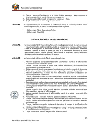 Municipalidad Distrital de Comas
23
Reglamento de Organización y Funciones
18. Elaborar y ejecutar el Plan Operativo de la Unidad Orgánica a su cargo, y elevar propuestas de
documentos de gestión de acuerdo al ámbito de su competencia.
19. Supervisar que la distribución de la correspondencia sea oportuna y eficaz.
20. Cumplir con las demás funciones delegadas por el Alcalde.
Artículo 41. La Secretaría General para el cumplimiento de sus funciones relativas al Trámite Documentario, Archivo
Institucional y Matrimonio Civil, cuenta con las siguientes unidades orgánicas:
- Sub Gerencia de Trámite Documentario y Archivo
- Sub Gerencia de Estado Civil.
SUBGERENCIA DE TRÁMITE DOCUMENTARIO Y ARCHIVO
Artículo 42. La Subgerencia de Trámite Documentario y Archivo es la unidad orgánica encargada de programar, conducir
y evaluar las actividades de administración documental, así como mantener, organizar y cautelar el Archivo
Central de la Municipalidad. Es responsable del trámite y control de la correspondencia institucional,
orientación y atención al público en general; así como de la administración del módulo de Gestión
Documentaria (GESDOC); depende funcional y jerárquicamente de la Secretaría General, dependiendo
técnica y normativamente del Archivo General de la Nación.
Artículo 43. Son funciones de la Sub Gerencia de Trámite Documentario y Archivo:
1. Administrar los procesos relativos al sistema de Trámite Documentario y de Archivos de la Municipalidad
en concordancia con la normatividad vigente.
2. Formular y proponer documentos de gestión sobre el trámite documentario y el archivo institucional
concordantes con la normatividad vigente.
3. Brindar un servicio de atención personalizada a los ciudadanos en orientación y recepción de documentos.
4. Recibir, revisar, registrar y distribuir la documentación en general que ingresa a la Municipalidad.
5. Administrar la información que se procese en el medio informático con que cuenta la unidad orgánica para
el mejor cumplimiento de sus funciones.
6. Controlar, conjuntamente con los funcionarios responsables de las unidades orgánicas correspondientes,
el correcto desempeño de las mesas de partes y de los archivos periféricos, formalmente instalados en la
Municipalidad.
7. Supervisar y controlar que las unidades orgánicas mantengan actualizada la información referida al estado
situacional de los Expedientes, contenida en el medio informático con que cuenta La Municipalidad.
8. Orientar y capacitar a las diferentes unidades orgánicas en lo relativo a la tramitación de documentos y
expedientes.
9. Planificar, organizar, dirigir, normar, coordinar, ejecutar y controlar las actividades archivísticas de las
diferentes unidades orgánicas de La Municipalidad.
10. Mantener organizado el archivo central de La Municipalidad velando por su custodia y conservación de los
documentos.
11. Realizar la búsqueda y acceso a la información que se encuentra en el archivo central.
12. Proponer la documentación sujeta a transferir y/o a eliminar ante el Archivo General de la Nación, así como
cumplir y supervisar el cumplimiento de las normas y directivas que emite dicho organismo, a través de la
Secretaría General
13. Proponer y participar en proyectos, programas de las mejoras de procesos de simplificación en los
procedimientos en los que participa.
14. Elaborar y ejecutar el Plan Operativo de la Unidad Orgánica a su cargo y elevar propuestas de documentos
de gestión de acuerdo a su competencia.
15. Cumplir con las demás funciones delegadas por el Secretario General.
 
