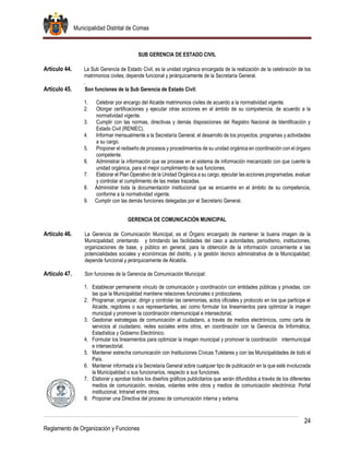Municipalidad Distrital de Comas
24
Reglamento de Organización y Funciones
SUB GERENCIA DE ESTADO CIVIL
Artículo 44. La Sub Gerencia de Estado Civil, es la unidad orgánica encargada de la realización de la celebración de los
matrimonios civiles; depende funcional y jerárquicamente de la Secretaría General.
.
Artículo 45. Son funciones de la Sub Gerencia de Estado Civil:
1. Celebrar por encargo del Alcalde matrimonios civiles de acuerdo a la normatividad vigente.
2. Otorgar certificaciones y ejecutar otras acciones en el ámbito de su competencia, de acuerdo a la
normatividad vigente.
3. Cumplir con las normas, directivas y demás disposiciones del Registro Nacional de Identificación y
Estado Civil (RENIEC).
4. Informar mensualmente a la Secretaría General, el desarrollo de los proyectos, programas y actividades
a su cargo.
5. Proponer el rediseño de procesos y procedimientos de su unidad orgánica en coordinación con el órgano
competente.
6. Administrar la información que se procese en el sistema de información mecanizado con que cuente la
unidad orgánica, para el mejor cumplimiento de sus funciones.
7. Elaborar el Plan Operativo de la Unidad Orgánica a su cargo, ejecutar las acciones programadas, evaluar
y controlar el cumplimiento de las metas trazadas.
8. Administrar toda la documentación institucional que se encuentre en el ámbito de su competencia,
conforme a la normatividad vigente.
9. Cumplir con las demás funciones delegadas por el Secretario General.
GERENCIA DE COMUNICACIÓN MUNICIPAL
Artículo 46. La Gerencia de Comunicación Municipal, es el Órgano encargado de mantener la buena imagen de la
Municipalidad, orientando y brindando las facilidades del caso a autoridades, periodismo, instituciones,
organizaciones de base, y público en general, para la obtención de la información concerniente a las
potencialidades sociales y económicas del distrito, y la gestión técnico administrativa de la Municipalidad;
depende funcional y jerárquicamente de Alcaldía.
Artículo 47. Son funciones de la Gerencia de Comunicación Municipal:
1. Establecer permanente vínculo de comunicación y coordinación con entidades públicas y privadas, con
las que la Municipalidad mantiene relaciones funcionales o protocolares.
2. Programar, organizar, dirigir y controlar las ceremonias, actos oficiales y protocolo en los que participe el
Alcalde, regidores o sus representantes, así como formular los lineamientos para optimizar la imagen
municipal y promover la coordinación intermunicipal e intersectorial.
3. Gestionar estrategias de comunicación al ciudadano, a través de medios electrónicos, como carta de
servicios al ciudadano, redes sociales entre otros, en coordinación con la Gerencia de Informática,
Estadística y Gobierno Electrónico.
4. Formular los lineamientos para optimizar la imagen municipal y promover la coordinación intermunicipal
e intersectorial.
5. Mantener estrecha comunicación con Instituciones Cívicas Tutelares y con las Municipalidades de todo el
País.
6. Mantener informada a la Secretaria General sobre cualquier tipo de publicación en la que esté involucrada
la Municipalidad o sus funcionarios, respecto a sus funciones.
7. Elaborar y aprobar todos los diseños gráficos publicitarios que serán difundidos a través de los diferentes
medios de comunicación, revistas, volantes entre otros y medios de comunicación electrónica: Portal
institucional, Intranet entre otros.
8. Proponer una Directiva del proceso de comunicación interna y externa.
 
