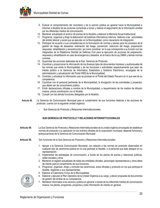 Municipalidad Distrital de Comas
25
Reglamento de Organización y Funciones
9. Evaluar el comportamiento del vecindario y de la opinión pública en general hacia la Municipalidad e
informar a Alcaldía de las acciones correctivas a tomar y realizar el seguimiento de la información emitida
por los diferentes medios de comunicación.
10. Mantener actualizado el archivo de prensa de la Alcaldía y elaborar la Memoria Anual Institucional.
11. Programar, organizar y dirigir la elaboración de boletines informativos internos, relativos a las actividades
del ámbito laboral y social que se ejecutan en la Municipalidad, como mecanismo de integración.
12. Participar de acuerdo a sus competencias en la formulación de normas y planes para los procesos de la
gestión de riesgo de desastres: estimación del riesgo, prevención, reducción del riesgo, preparación
respuesta, rehabilitación y reconstrucción; así como coordinar .en lo que corresponde a su función con los
integrantes de la Plataforma Distrital de Defensa Civil para la ejecución de acciones de preparación,
respuesta y rehabilitación en caso de emergencia y desastre, en el marco de la Ley 29664 y demás normas
conexas.
13. Supervisar las acciones realizadas de la Sub. Gerencia de Protocolo.
14. Coordinar y proporcionar la información de los diversos tipos de documentos impresos y audiovisuales de
las normas que emita la Municipalidad y de las funciones o actividades respectivamente que sean de
interés público a la Gerencia de Informática, Estadística y Gobierno Electrónico, encargada de la
administración y actualización del Portal WEB de la Municipalidad.
15. Controlar y actualizar la información que se procese en el Portal del Estado Peruano en lo que sea de su
competencia.
16. Coordinar con el personal pertinente de la Municipalidad, la divulgación de las actividades y proyectos,
que deben ser de conocimiento público.
17. Emitir declaraciones oficiales a nombre de la Municipalidad, a requerimiento de los medios de difusión
masiva, previa coordinación con el Alcalde.
18. Cumplir con las demás funciones delegadas por la Alcaldía.
Artículo 48. La Gerencia de Comunicación Municipal para el cumplimiento de sus funciones relativas a las acciones de
protocolo, cuenta con la siguiente unidad orgánica:
- Sub Gerencia de Protocolo y Relaciones Interinstitucionales.
SUB GERENCIA DE PROTOCOLO Y RELACIONES INTERINSTITUCIONALES
Artículo 49. La Sub Gerencia de Protocolo y Relaciones Interinstitucionales es la unidad orgánica encargada de establecer
normas de protocolo y su aplicación en los eventos oficiales de la corporación municipal; depende funcional y
jerárquicamente de la Gerencia de Comunicación Municipal.
Artículo 50. Son funciones de la Sub Gerencia de Protocolo y Relaciones Interinstitucionales:
1. Apoyar a la Gerencia Comunicación Municipal, con relación a las normas de protocolo observadas en
cualquier tipo de ceremonia pública en la cual participe el Alcalde, o al personal que éste designe en su
representación.
2. Implementar las estrategias de comunicación, a través de los planes de prensa y relaciones públicas,
redes sociales y otros.
3. Mantener el registro actualizado de todas las entidades oficiales, personajes representativos y otros datos
de interés para el cumplimiento de sus funciones.
4. Programar, organizar, dirigir y controlar las ceremonias, actos oficiales y protocolo en los que participe el
Alcalde, regidores o sus representantes.
5. Elaborar el Calendario Cívico de la Municipalidad.
6. Elaborar y ejecutar el Plan Operativo de la Unidad Orgánica a su cargo, y elevar propuesta de documentos
de gestión del ámbito de su competencia.
7. Mantener informados a los vecinos y público en general, a través de los diferentes medios de comunicación
masiva, los planes, programas, proyectos y toda información de interés en general.
 