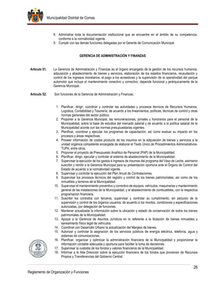 Municipalidad Distrital de Comas
26
Reglamento de Organización y Funciones
8. Administrar toda la documentación institucional que se encuentre en el ámbito de su competencia,
conforme a la normatividad vigente.
9. Cumplir con las demás funciones delegadas por el Gerente de Comunicación Municipal.
GERENCIA DE ADMINISTRACIÓN Y FINANZAS
Artículo 51. La Gerencia de Administración y Finanzas es el órgano encargado de la gestión de los recursos humanos,
adquisición y abastecimiento de bienes y servicios, elaboración de los estados financieros, recaudación y
control de los ingresos monetarios, el pago a los acreedores y la supervisión de la operatividad del parque
automotor que incluye el mantenimiento conectivo y correctivo; depende funcional y jerárquicamente de la
Gerencia Municipal.
Artículo 52. Son funciones de la Gerencia de Administración y Finanzas:
1. Planificar, dirigir, coordinar y controlar las actividades y procesos técnicos de Recursos Humanos,
Logística, Contabilidad y Tesorería; de acuerdo a los lineamientos, políticas, técnicas de control y otras
normas generales del sector público.
2. Proponer a la Gerencia Municipal, las remuneraciones, jornales y honorarios para el personal de la
Municipalidad, sobre la base de estudios del mercado salarial y de acuerdo a la política salarial de la
Municipalidad acorde con las normas presupuestarias vigentes.
3. Planificar, coordinar y ejecutar los programas de capacitación, así como evaluar su impacto en los
procesos y áreas respectivas.
4. Proveer información de costos producto de los insumos en la adquisición de bienes y servicios a la
unidad orgánica competente encargada de elaborar el Texto Único de Procedimientos Administrativos-
TUPA, entre otros.
5. Proponer el proyecto de Presupuesto Analítico de Personal (PAP) de la Municipalidad.
6. Planificar, dirigir, ejecutar y controlar el sistema de abastecimiento de la Municipalidad.
7. Supervisar la ejecución de los gastos e ingresos de insumos del programa del Vaso de Leche, asimismo
suscribir y remitir a la Gerencia Municipal para su presentación oportuna ante el Órgano de Control del
Estado de acuerdo a la normatividad vigente.
8. Supervisar y controlar la ejecución del Plan Anual de Contrataciones.
9. Supervisar los procesos técnicos del registro y control de los bienes patrimoniales, así como de los
inmuebles y terrenos de la Municipalidad.
10. Supervisar el mantenimiento preventivo y correctivo de equipos, vehículos, maquinarias y mantenimiento
general de las instalaciones de la Municipalidad, y el abastecimiento de combustibles, con la respectiva
programación financiera.
11. Suscribir los contratos con terceros, supervisar y controlar su cumplimiento; sin perjuicio de la
supervisión y control de los órganos usuarios; de acuerdo a los montos, condiciones y especificaciones
autorizadas, por delegación de funciones.
12. Mantener actualizada la información sobre la ubicación y estado de conservación de todos los bienes
patrimoniales de la Municipalidad.
13. Apoyar a la Gerencia de Asuntos Jurídicos en lo referente a la titulación de bienes inmuebles y
saneamiento físico legal de vehículos.
14. Coordinar con Desarrollo Urbano la actualización del Margesí de bienes.
15. Autorizar y controlar la asignación de los servicios públicos de energía eléctrica, telefonía, agua y
sistemas de comunicaciones.
16. Planificar, organizar y optimizar la administración financiera de la Municipalidad y proporcionar la
información contable adecuada y oportuna para facilitar la toma de decisiones.
17. Supervisar la custodia de los fondos y valores financieros de la Municipalidad.
18. Informar a la Alta Dirección sobre la ejecución financiera de los fondos que provienen de Recursos
Propios y Transferencias del Gobierno Central.
 