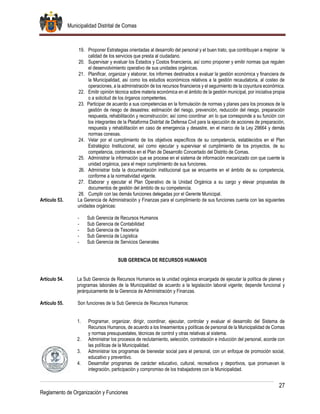 Municipalidad Distrital de Comas
27
Reglamento de Organización y Funciones
19. Proponer Estrategias orientadas al desarrollo del personal y el buen trato, que contribuyan a mejorar la
calidad de los servicios que presta al ciudadano.
20. Supervisar y evaluar los Estados y Costos financieros, así como proponer y emitir normas que regulen
el desenvolvimiento operativo de sus unidades orgánicas.
21. Planificar, organizar y elaborar, los informes destinados a evaluar la gestión económica y financiera de
la Municipalidad, así como los estudios económicos relativos a la gestión recaudatoria, al costeo de
operaciones, a la administración de los recursos financieros y el seguimiento de la coyuntura económica.
22. Emitir opinión técnica sobre materia económica en el ámbito de la gestión municipal, por iniciativa propia
o a solicitud de los órganos competentes.
23. Participar de acuerdo a sus competencias en la formulación de normas y planes para los procesos de la
gestión de riesgo de desastres: estimación del riesgo, prevención, reducción del riesgo, preparación
respuesta, rehabilitación y reconstrucción; así como coordinar .en lo que corresponde a su función con
los integrantes de la Plataforma Distrital de Defensa Civil para la ejecución de acciones de preparación,
respuesta y rehabilitación en caso de emergencia y desastre, en el marco de la Ley 29664 y demás
normas conexas.
24. Velar por el cumplimiento de los objetivos específicos de su competencia, establecidos en el Plan
Estratégico Institucional, así como ejecutar y supervisar el cumplimiento de los proyectos, de su
competencia, contenidos en el Plan de Desarrollo Concertado del Distrito de Comas.
25. Administrar la información que se procese en el sistema de información mecanizado con que cuente la
unidad orgánica, para el mejor cumplimiento de sus funciones.
26. Administrar toda la documentación institucional que se encuentre en el ámbito de su competencia,
conforme a la normatividad vigente.
27. Elaborar y ejecutar el Plan Operativo de la Unidad Orgánica a su cargo y elevar propuestas de
documentos de gestión del ámbito de su competencia.
28. Cumplir con las demás funciones delegadas por el Gerente Municipal.
Artículo 53. La Gerencia de Administración y Finanzas para el cumplimiento de sus funciones cuenta con las siguientes
unidades orgánicas:
- Sub Gerencia de Recursos Humanos
- Sub Gerencia de Contabilidad
- Sub Gerencia de Tesorería
- Sub Gerencia de Logística
- Sub Gerencia de Servicios Generales
SUB GERENCIA DE RECURSOS HUMANOS
Artículo 54. La Sub Gerencia de Recursos Humanos es la unidad orgánica encargada de ejecutar la política de planes y
programas laborales de la Municipalidad de acuerdo a la legislación laboral vigente; depende funcional y
jerárquicamente de la Gerencia de Administración y Finanzas.
Artículo 55. Son funciones de la Sub Gerencia de Recursos Humanos:
1. Programar, organizar, dirigir, coordinar, ejecutar, controlar y evaluar el desarrollo del Sistema de
Recursos Humanos, de acuerdo a los lineamientos y políticas de personal de la Municipalidad de Comas
y normas presupuestales, técnicas de control y otras relativas al sistema.
2. Administrar los procesos de reclutamiento, selección, contratación e inducción del personal, acorde con
las políticas de la Municipalidad.
3. Administrar los programas de bienestar social para el personal, con un enfoque de promoción social,
educativo y preventivo.
4. Desarrollar programas de carácter educativo, cultural, recreativos y deportivos, que promuevan la
integración, participación y compromiso de los trabajadores con la Municipalidad.
 