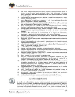 Municipalidad Distrital de Comas
28
Reglamento de Organización y Funciones
5. Emitir relación de funcionarios y servidores públicos obligados a presentar Declaración Jurada de
Ingresos y Bienes y Rentas y su registro respectivo en línea en el Portal Institucional de la Contraloría
General de la República dentro de los plazos establecidos, así como gestionar su publicación conforme
a la normativa vigente.
6. Proponer y desarrollar programas preventivos de Seguridad e Higiene Ocupacional, orientado a reducir
los niveles de riesgo en el trabajo.
7. Resolver Expedientes Administrativos de índole laboral y emitir el proyecto del acto administrativo
respectivo de conformidad a las normas legales vigentes.
8. Elaborar las planillas de pago y realizar el compromiso de las Planillas Únicas de Remuneraciones a
través del Sistema Integrado de Administración Financiera-SIAF.
9. Planear, coordinar y evaluar los niveles de percepción de los trabajadores respecto a las actitudes y
clima laboral en la Municipalidad e implementar las recomendaciones formuladas.
10. Planificar y evaluar las propuestas de rotación, promoción, contratación y cese del personal, en función
del perfil del cargo y competencias del trabajador, de acuerdo a las normas y procedimientos
establecidos.
11. Administrar el Plan de Desarrollo de Personal a través de los programas de entrenamiento,
especialización y capacitación orientados al cumplimiento de los objetivos institucionales.
12. Administrar y ejecutar los procesos de remuneraciones y estímulos, así como los de control de asistencia
y permanencia del personal.
13. Asesorar a las diferentes dependencias en aspectos relacionados con la administración, desarrollo y
control del personal.
14. Formular y proponer a la Gerencia de Administración y Finanzas, instrumentos de gestión de personal
conforme a la normatividad vigente.
15. Facilitar información para la formulación de los instrumentos de Gestión (CAP-PAP) y su adecuación de
acuerdo a la normatividad vigente (CAP provisional y CPE).
16. Expedir certificados y constancias de trabajo.
17. Organizar, implementar y mantener actualizados los registros y el escalafón del personal.
18. Participar en el procedimiento de las negociaciones colectivas con las organizaciones sindicales y
administrar las relaciones laborales en la Municipalidad.
19. Implementar estrategias para mejorar el clima laboral y el buen trato a los trabajadores, que contribuya
a prestar servicios de calidad a los ciudadanos.
20. Elaborar propuesta de Política de incentivos orientado al personal.
21. Velar por el cumplimiento de los objetivos específicos de su competencia, establecidos en el Plan
Estratégico Institucional, así como ejecutar y supervisar el cumplimiento de los proyectos, de su
competencia, contenidos en el Plan de Desarrollo Concertado del Distrito de Comas.
22. Coordinar y elevar propuestas del rediseño de procesos del sistema de recursos humanos, como
alternativas de actualización en los procesos de selección, desarrollo de personal, evaluación de
desempeño y administración salarial, ante el órgano competente, que permitan a la Alta Dirección, la
ejecución de medidas correctivas o de estímulo.
23. Administrar la información que se procese en el sistema de información mecanizado con que cuente la
unidad orgánica, para el mejor cumplimiento de sus funciones.
24. Elaborar y ejecutar el Plan Operativo de la Unidad Orgánica a su cargo, y elevar propuesta de
documentos de gestión del ámbito de su competencia.
25. Administrar toda la documentación institucional que se encuentre en el ámbito de su competencia,
conforme a la normatividad vigente.
26. Cumplir con las demás funciones delegadas por el Gerente de Administración y Finanzas.
SUB GERENCIA DE CONTABILIDAD
Artículo 56. La Sub Gerencia de Contabilidad es la unidad orgánica encargada de conducir el adecuado proceso del
tratamiento y registro contable de las operaciones que tengan incidencia presupuestal y financiera de acuerdo
con los principios y normas que rigen el sistema de contabilidad gubernamental a fin de que sean traducidos y
mostrados en forma objetiva en los estados financieros y reportes a la Alta Dirección e instituciones públicas de
 