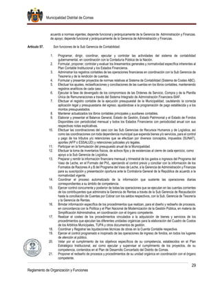 Municipalidad Distrital de Comas
29
Reglamento de Organización y Funciones
acuerdo a normas vigentes; depende funcional y jerárquicamente de la Gerencia de Administración y Finanzas.
de apoyo; depende funcional y jerárquicamente de la Gerencia de Administración y Finanzas.
Artículo 57. Son funciones de la Sub Gerencia de Contabilidad:
1. Programar, dirigir, coordinar, ejecutar y controlar las actividades del sistema de contabilidad
gubernamental, en coordinación con la Contaduría Pública de la Nación.
2. Formular, proponer, controlar y evaluar los lineamientos generales y normatividad específica inherentes al
Plan Contable Institucional y los Estados Financieros.
3. Administrar los registros contables de las operaciones financieras en coordinación con la Sub Gerencia de
Tesorería y de la rendición de cuentas.
4. Formular y presentar proyectos de normas relativas al Sistema de Contabilidad (Sistema de Costeo ABC).
5. Efectuar los ajustes, reclasificaciones y conciliaciones de las cuentas en los libros contables, manteniendo
registros analíticos de cada caso.
6. Ejecutar la fase de devengado de los compromisos de las Ordenes de Servicio, Compra y de la Planilla
Única de Remuneraciones a través del Sistema Integrado de Administración Financiera-SIAF.
7. Efectuar el registro contable de la ejecución presupuestal de la Municipalidad, cautelando la correcta
aplicación legal y presupuestaria del egreso, ajustándose a la programación de pago establecida y a los
montos presupuestados.
8. Mantener actualizados los libros contables principales y auxiliares contables.
9. Elaborar y presentar el Balance General, Estado de Gestión, Estado Patrimonial y el Estado de Fondos
Disponibles con periodicidad mensual y todos los Estados Financieros con periodicidad anual con sus
respectivas notas explicativas.
10. Efectuar las coordinaciones del caso con las Sub Gerencias de Recursos Humanos y de Logística, así
como las coordinaciones con toda dependencia municipal que expenda bienes y/o servicios, para el control
y pago de los tributos y/o retenciones que se efectúan por diversos conceptos, impuestos (SUNAT),
aportes (AFP o ESSALUD) y retenciones judiciales y/o legales.
11. Participar en la formulación del presupuesto anual de la Municipalidad.
12. Efectuar la toma de inventarios físicos, de activos fijos y de existencias al cierre de cada ejercicio, como
apoyo a la Sub Gerencia de Logística.
13. Preparar y remitir la información financiera mensual y trimestral de los gastos e ingresos del Programa del
Vaso de Leche, en el Formato del PVL, ejerciendo el control previo y conciliar con la información de los
Formatos de Raciones A y B del Programa del Vaso de Leche, a la Gerencia de Administración y Finanzas
para su suscripción y presentación oportuna ante la Contraloría General de la República de acuerdo a la
normatividad vigente.
14. Coordinar el proceso automatizado de la información que sustente las operaciones diarias
correspondientes a su ámbito de competencia.
15. Ejercer control concurrente y posterior de todas las operaciones que se ejecutan en las cuentas corrientes
de los contribuyentes que administra la Gerencia de Rentas a través de la Sub Gerencia de Recaudación
hasta la conciliación de Cuentas por Cobrar con los saldos respectivos, con la Sub. Gerencia de Tesorería
y la Gerencia de Rentas.
16. Brindar información específica de los procedimientos que realizan, para el diseño y rediseño de procesos,
en concordancia con la Política y el Plan Nacional de Modernización de la Gestión Pública, en materia de
Simplificación Administrativa, en coordinación con el órgano competente.
17. Realizar el costeo de los procedimientos vinculados a la adquisición de bienes y servicios de los
procedimientos que ejecutan las diferentes unidades orgánicas para la elaboración del Cuadro de Costos
de los Arbitrios Municipales, TUPA y otros documentos de gestión.
18. Coordinar y Registrar las liquidaciones técnicas de obras en la Cuenta Contable respectiva.
19. Ejercer el control programado e inopinado de las operaciones de ingreso de fondos, en todos los lugares
de atención al público.
20. Velar por el cumplimiento de los objetivos específicos de su competencia, establecidos en el Plan
Estratégico Institucional, así como ejecutar y supervisar el cumplimiento de los proyectos, de su
competencia, contenidos en el Plan de Desarrollo Concertado del Distrito de Comas.
21. Proponer el rediseño de procesos y procedimientos de su unidad orgánica en coordinación con el órgano
competente.
 