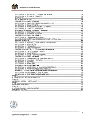 Municipalidad Distrital de Comas
3
Reglamento de Organización y Funciones
SUB GERENCIA DE INVERSIONES Y COOPERACIÓN TÉCNICA ...................................................................................38
SUB GERENCIA DE GESTIÓN DE PROCESOS.................................................................................................................38
CAPÍTULO IX........................................................................................................................................................................ 39
DE LOS ÓRGANOS DE LÍNEA............................................................................................................................................ 39
GERENCIA DE DESARROLLO URBANO ..........................................................................................................................39
SUB GERENCIA DE OBRAS PÚBLICAS, ESTUDIOS Y PROYECTOS .............................................................................41
SUB GERENCIA DE OBRAS PRIVADAS ............................................................................................................................42
SUB GERENCIA DE PLANEAMIENTO URBANO Y CATASTRO........................................................................................43
SUB GERENCIA DE TRÁNSITO Y TRANSPORTE.............................................................................................................44
GERENCIA DE SEGURIDAD CIUDADANA Y SANCIONES ..............................................................................................45
SUB GERENCIA DE CONTROL MUNICIPAL .....................................................................................................................47
SUB GERENCIA DE SEGURIDAD CIUDADANA.................................................................................................................48
GERENCIA DE DESARROLLO ECONÓMICO....................................................................................................................48
SUB GERENCIA DE PROMOCIÓN EMPRESARIAL...........................................................................................................50
SUBGERENCIA DE GESTIÓN DEL RIESGO DE DESASTRES Y DEFENSA CIVIL..........................................................51
GERENCIA DE RENTAS......................................................................................................................................................52
SUB GERENCIA DE REGISTRO Y ORIENTACIÓN AL CONTRIBUYENTE.......................................................................54
SUB GERENCIA DE RECAUDACIÓN..................................................................................................................................55
SUB GERENCIA DE FISCALIZACIÓN.................................................................................................................................56
SUB GERENCIA DE EJECUTORÍA COACTIVA..................................................................................................................56
GERENCIA DE SERVICIOS A LA CIUDAD Y GESTION AMBIENTAL............................................................................57
SUB GERENCIA DE LIMPIEZA PÚBLICA Y ORNATO........................................................................................................59
SUB GERENCIA DE ÁREAS VERDES ................................................................................................................................59
SUB GERENCIA DE SALUD Y CONTROL AMBIENTAL....................................................................................................60
GERENCIA DE DESARROLLO HUMANO..........................................................................................................................61
SUB GERENCIA DE PROMOCIÓN SOCIAL, DEMUNA Y OMAPED..................................................................................63
SUB GERENCIA DE EDUCACIÓN Y CULTURA .................................................................................................................65
SUB GERENCIA DE DEPORTES ........................................................................................................................................66
SUB GERENCIA DE JUVENTUDES ....................................................................................................................................67
GERENCIA DE PARTICIPACIÓN VECINAL .......................................................................................................................67
SUB GERENCIA DE ACREDITACIÓN DE ORGANIZACIONES SOCIALES ......................................................................68
SUB GERENCIA DE PROMOCIÓN Y DESARROLLO COMUNAL......................................................................................69
NATURALEZA Y DEFINICIÓN DE LOS ÓRGANOS DESCONCENTRADOS.................................................................... 70
SUB GERENCIA DEL PROGRAMA DEL VASO DE LECHE ...............................................................................................70
SUB GERENCIA DE COMPLEMENTACION ALIMENTARIA ............................................................................................. 71
TÍTULO III.......................................................................................................................................................................................71
DE LAS RELACIONES INTERINSTITUCIONALES.......................................................................................................................72
TÍTULO IV.......................................................................................................................................................................................72
DEL RÉGIMEN LABORAL Y DISCIPLINARIO...............................................................................................................................72
TÍTULO V........................................................................................................................................................................................72
DEL RÉGIMEN ECONÓMICO........................................................................................................................................................72
TÍTULO VI.......................................................................................................................................................................................73
DE LAS DISPOSICIONES COMPLEMENTARIAS.........................................................................................................................73
ESTRUCTURA ORGANICA………………………………………………………………………………………………………………….74
 