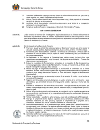 Municipalidad Distrital de Comas
30
Reglamento de Organización y Funciones
22. Administrar la información que se procese en el sistema de información mecanizado con que cuente la
unidad orgánica, para el mejor cumplimiento de sus funciones.
23. Elaborar y ejecutar el Plan Operativo de la Unidad Orgánica a su cargo y elevar propuesta de documentos
de gestión en el ámbito de su competencia.
24. Administrar toda la documentación institucional que se encuentre en el ámbito de su competencia,
conforme a la normatividad vigente.
25. Cumplir con las demás funciones delegadas por el Gerente de Administración y Finanzas.
SUB GERENCIA DE TESORERÍA
Artículo 58. La Sub Gerencia de Tesorería es la unidad orgánica responsable de conducir los procesos de tesorería en el
marco de la Ley General del Sistema de Tesorería proporcionando información adecuada y oportuna para la
toma de decisiones de la Gerencia de Administración y Finanzas; depende funcional y jerárquicamente de la
Gerencia de Administración y Finanzas.
Artículo 59. Son funciones de la Sub Gerencia de Tesorería:
1. Programar, ejecutar y controlar las acciones propias del Sistema de Tesorería, así como cautelar la
adecuada captación, custodia, depósito de los ingresos, títulos y valores, en forma inmediata e intacta.
2. Formular los partes diarios de fondos e informar a la Gerencia de Administración y Finanzas sobre el
movimiento de fondos en efectivo, cheques, tarjetas de crédito, transferencias y otros, así como efectuar
las conciliaciones bancarias.
3. Dar facilidades a la Sub. Gerencia de Contabilidad para efectuar arqueos de fondos fijos, cajas
recaudadoras, especies valoradas y otros, informando a la Gerencia de Administración y Finanzas, las
observaciones y recomendaciones.
4. Evaluar las necesidades de financiamiento a corto plazo, de los resultados de flujo de caja diario y
mensual, proponiendo a la Gerencia de Administración y Finanzas, el financiamiento, en función a las
tasas de interés preferenciales que ofrece la banca.
5. Efectuar los pagos de obligaciones contraídas por la Municipalidad de conformidad con la política
establecida, así como elaborar, controlar y efectuar el seguimiento de los comprobantes de pago hasta la
culminación de la entrega del cheque al acreedor, a través del Sistema Integrado de Administración
Financiera-SIAF.
6. Efectuar el depósito oportuno en las cuentas corrientes de la captación de tributos y otras fuentes de
ingreso de la Municipalidad.
7. Registrar, controlar y validar diariamente, los ingresos de cuentas corrientes de los contribuyentes y tasas
administrativas que administra la Gerencia de Rentas y demás unidades orgánicas, e informar a la Alta
Dirección.
8. Controlar las transferencias del Tesoro Público de acuerdo a las leyes anuales de presupuesto, por
diversos conceptos específicos (FONCOMUN, Vaso de Leche, entre otros) y la correspondiente aplicación,
según sus fines.
9. Elaborar el flujo de caja proyectado, diario y mensual, en coordinación con las unidades generadoras de
ingresos, en función a la información de los meses anteriores informando los resultados a la Gerencia de
Administración y Finanzas.
10. Verificar la autenticidad y custodiar las cartas fianzas que hayan sido acreditadas ante la Municipalidad.
11. Velar por el cumplimiento de los objetivos específicos de su competencia, establecidos en el Plan
Estratégico Institucional, así como ejecutar y supervisar el cumplimiento de los proyectos, de su
competencia, contenidos en el Plan de Desarrollo Concertado del Distrito de Comas.
12. Brindar información específica de los procedimientos que realizan, para el diseño y rediseño de procesos,
en concordancia con la Política y el Plan Nacional de Modernización de la Gestión Pública, en materia de
Simplificación Administrativa, en coordinación con el órgano competente¸ así como información vinculada
a la adquisición de bienes y servicios como insumos para el costeo de los procedimientos que ejecutan
las diferentes unidades orgánicas.
13. Administrar la información que se procese en el sistema de información mecanizado con que cuente la
unidad orgánica, para el mejor cumplimiento de sus funciones.
 