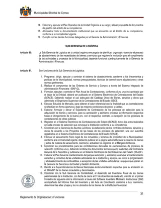 Municipalidad Distrital de Comas
31
Reglamento de Organización y Funciones
14. Elaborar y ejecutar el Plan Operativo de la Unidad Orgánica a su cargo y elevar propuesta de documentos
de gestión del ámbito de su competencia.
15. Administrar toda la documentación institucional que se encuentre en el ámbito de su competencia,
conforme a la normatividad vigente.
16. Cumplir con las demás funciones delegadas por el Gerente de Administración y Finanzas.
SUB GERENCIA DE LOGÍSTICA
Artículo 60. La Sub Gerencia de Logística es la unidad orgánica encargada de planificar, organizar y controlar el proceso
de abastecimiento de las necesidades de bienes y servicios que requiere la Institución para el cumplimiento
de las actividades y proyectos de la Municipalidad; depende funcional y jerárquicamente de la Gerencia de
Administración y Finanzas.
Artículo 61. Son funciones de la Sub Gerencia de Logística:
1. Programar, dirigir, ejecutar y controlar el sistema de abastecimiento, conforme a los lineamientos y
políticas de la Municipalidad, normas presupuestales, técnicas de control sobre adquisiciones y otras
normas pertinentes.
2. Realizar el compromiso de las Órdenes de Servicio y Compra a través del Sistema Integrado de
Administración Financiera –SIAF-GL.
3. Formular, ejecutar y controlar el Plan Anual de Contrataciones, conforme a Ley; una vez aprobado por
el titular de la Entidad, deberá ser publicado en el Sistema Electrónico de Contrataciones del Estado
(SEACE). Debiendo realizar el uso adecuado del Catálogo Único de Bienes, servicios y obras que
administra el Organismo Supervisor de la Contrataciones del Estado- OSCE.
4. Ejecutar Estudios de Mercado, para obtener el valor referencial con la finalidad que las contrataciones
se efectúen en forma oportuna y bajo las mejores condiciones de precio y calidad.
5. Elaborar, formular y elevar el Expediente de Contratación de los procesos de selección para la
adquisición de bienes y servicios, para su aprobación y asimismo procesar la información respectiva
hasta el otorgamiento de la buena pro, con el respectivo contrato, a excepción de los procesos de
contrataciones de obras públicas
6. Registrar en el Sistema Electrónico de Contrataciones del Estado (SEACE), todos los actos realizados
en cada proceso de selección que convoque la Institución conforme a su competencia.
7. Coordinar con la Gerencia de Asuntos Jurídicos, la elaboración de los contratos de bienes, servicios y
obras de acuerdo a los Proyectos de las bases de los procesos de selección, una vez suscritos
registrarlos en el Sistema Electrónico de Contrataciones del Estado (SEACE).
8. Efectuar el saneamiento físico legal de los inmuebles y terrenos de propiedad de la Municipalidad,
conforme a la normatividad vigente, debiendo publicar en la página web institucional la relación de bienes
y actos de materia de saneamiento. Asimismo, actualizar los registros en el Margesí de Bienes.
9. Coordinar los procedimientos para las contrataciones derivadas de exoneraciones de procesos de
selección conforme a Ley, debiendo remitirse los documentos técnicos que lo sustentan a la Contraloría
General de la República y publicarse en el Sistema Electrónico de Contrataciones del Estado (SEACE).
10. Elaborar el Plan Anual de mantenimiento del parque automotor, y asimismo supervisar el mantenimiento
conectivo y correctivo de las unidades vehiculares de la institución y equipos, así como la programación
y el abastecimiento de combustibles, a excepción de las unidades vehiculares y equipos que operan en
la Gerencia de Servicios a la Ciudad y Gestión Ambiental.
11. Remitir a la Superintendencia de Bienes Nacionales la documentación respectiva para su anotación en
el SINABIP de los bienes incautados y decomisados.
12. Coordinar con la Sub Gerencia de Contabilidad, el desarrollo del Inventario Anual de los bienes
patrimoniales de la Institución, con fecha de cierre al 31 de diciembre de cada año y remitir en el primer
trimestre del siguiente año la información a través del Software Inventario Mobiliario Institucional (SIM)
acompañado del Informe final del Inventario y del Acta de Conciliación conforme a Ley. Asimismo,
determinar las altas y bajas y los no ubicados de los bienes de la Institución Municipal.
 