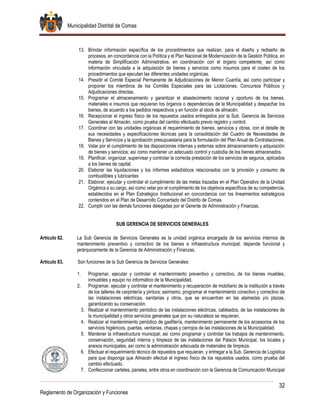 Municipalidad Distrital de Comas
32
Reglamento de Organización y Funciones
13. Brindar información específica de los procedimientos que realizan, para el diseño y rediseño de
procesos, en concordancia con la Política y el Plan Nacional de Modernización de la Gestión Pública, en
materia de Simplificación Administrativa, en coordinación con el órgano competente¸ así como
información vinculada a la adquisición de bienes y servicios como insumos para el costeo de los
procedimientos que ejecutan las diferentes unidades orgánicas.
14. Presidir el Comité Especial Permanente de Adjudicaciones de Menor Cuantía, así como participar y
proponer los miembros de los Comités Especiales para las Licitaciones, Concursos Públicos y
Adjudicaciones directas.
15. Programar el almacenamiento y garantizar el abastecimiento racional y oportuno de los bienes,
materiales e insumos que requieran los órganos o dependencias de la Municipalidad y despachar los
bienes, de acuerdo a los pedidos respectivos y en función al stock de almacén.
16. Recepcionar el ingreso físico de los repuestos usados entregados por la Sub. Gerencia de Servicios
Generales al Almacén, como prueba del cambio efectuado previo registro y control.
17. Coordinar con las unidades orgánicas el requerimiento de bienes, servicios y obras, con el detalle de
sus necesidades y especificaciones técnicas para la consolidación del Cuadro de Necesidades de
Bienes y Servicios y la aprobación presupuestaria para la formulación del Plan Anual de Contrataciones.
18. Velar por el cumplimiento de las disposiciones internas y externas sobre almacenamiento y adquisición
de bienes y servicios; así como mantener un adecuado control y custodia de los bienes almacenados.
19. Planificar, organizar, supervisar y controlar la correcta prestación de los servicios de seguros, aplicados
a los bienes de capital.
20. Elaborar las liquidaciones y los informes estadísticos relacionados con la provisión y consumo de
combustibles y lubricantes
21. Elaborar, ejecutar y controlar el cumplimiento de las metas trazadas en el Plan Operativo de la Unidad
Orgánica a su cargo, así como velar por el cumplimiento de los objetivos específicos de su competencia,
establecidos en el Plan Estratégico Institucional en concordancia con los lineamientos estratégicos
contenidos en el Plan de Desarrollo Concertado del Distrito de Comas.
22. Cumplir con las demás funciones delegadas por el Gerente de Administración y Finanzas.
SUB GERENCIA DE SERVICIOS GENERALES
Artículo 62. La Sub Gerencia de Servicios Generales es la unidad orgánica encargada de los servicios internos de
mantenimiento preventivo y correctivo de los bienes e infraestructura municipal; depende funcional y
jerárquicamente de la Gerencia de Administración y Finanzas.
Artículo 63. Son funciones de la Sub Gerencia de Servicios Generales:
1. Programar, ejecutar y controlar el mantenimiento preventivo y correctivo, de los bienes muebles,
inmuebles y equipo no informático de la Municipalidad.
2. Programar, ejecutar y controlar el mantenimiento y recuperación de mobiliario de la institución a través
de los talleres de carpintería y pintura; asimismo, programar el mantenimiento conectivo y correctivo de
las instalaciones eléctricas, sanitarias y otros, que se encuentran en las alamedas y/o plazas,
garantizando su conservación.
3. Realizar el mantenimiento periódico de las instalaciones eléctricas, cableados, de las instalaciones de
la municipalidad y otros servicios generales que por su naturaleza se requieran.
4. Realizar el mantenimiento periódico de gasfitería, mantenimiento permanente de los accesorios de los
servicios higiénicos, puertas, ventanas, chapas y cerrojos de las instalaciones de la Municipalidad.
5. Mantener la infraestructura municipal; así como programar y controlar los trabajos de mantenimiento,
conservación, seguridad interna y limpieza de las instalaciones del Palacio Municipal, los locales y
anexos municipales, así como la administración adecuada de materiales de limpieza.
6. Efectuar el requerimiento técnico de repuestos que requieran, y entregar a la Sub. Gerencia de Logística
para que disponga que Almacén efectué el ingreso físico de los repuestos usados, como prueba del
cambio efectuado.
7. Confeccionar carteles, paneles, entre otros en coordinación con la Gerencia de Comunicación Municipal
 