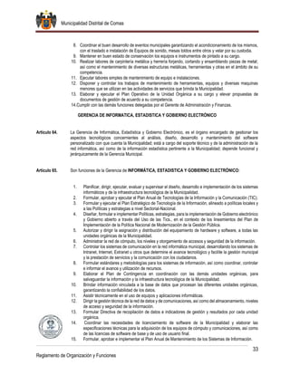 Municipalidad Distrital de Comas
33
Reglamento de Organización y Funciones
8. Coordinar el buen desarrollo de eventos municipales garantizando el acondicionamiento de los mismos,
con el traslado e instalación de Equipos de sonido, mesas toldos entre otros y velar por su custodia.
9. Mantener en buen estado de conservación los equipos e instrumentos de pintado a su cargo.
10. Realizar labores de carpintería metálica y herrería forjando, cortando y ensamblando piezas de metal;
así como el mantenimiento de diversas estructuras metálicas, herramientas y otras en el ámbito de su
competencia.
11. Ejecutar labores simples de mantenimiento de equipo e instalaciones.
12. Disponer y controlar los trabajos de mantenimiento de herramientas, equipos y diversas maquinas
menores que se utilizan en las actividades de servicios que brinda la Municipalidad.
13. Elaborar y ejecutar el Plan Operativo de la Unidad Orgánica a su cargo y elevar propuestas de
documentos de gestión de acuerdo a su competencia.
14.Cumplir con las demás funciones delegadas por el Gerente de Administración y Finanzas.
GERENCIA DE INFORMATICA, ESTADISTICA Y GOBIERNO ELECTRÓNICO
Artículo 64. La Gerencia de Informática, Estadística y Gobierno Electrónico, es el órgano encargado de gestionar los
aspectos tecnológicos concernientes al análisis, diseño, desarrollo y mantenimiento del software
personalizado con que cuenta la Municipalidad; está a cargo del soporte técnico y de la administración de la
red informática, así como de la información estadística pertinente a la Municipalidad; depende funcional y
jerárquicamente de la Gerencia Municipal.
Artículo 65. Son funciones de la Gerencia de INFORMÁTICA, ESTADISTICA Y GOBIERNO ELECTRÓNICO:
1. Planificar, dirigir, ejecutar, evaluar y supervisar el diseño, desarrollo e implementación de los sistemas
informáticos y de la infraestructura tecnológica de la Municipalidad.
2. Formular, aprobar y ejecutar el Plan Anual de Tecnologías de la Información y la Comunicación (TIC).
3. Formular y ejecutar el Plan Estratégico de Tecnología de la Información, alineado a políticas locales y
a las Políticas y estrategias a nivel Sectorial-Nacional.
4. Diseñar, formular e implementar Políticas, estrategias, para la implementación de Gobierno electrónico
y Gobierno abierto a través del Uso de las Tics., en el contexto de los lineamientos del Plan de
Implementación de la Política Nacional de Modernización de la Gestión Pública.
5. Autorizar y dirigir la asignación y distribución del equipamiento de hardware y software, a todas las
unidades orgánicas de la Municipalidad.
6. Administrar la red de cómputo, los niveles y otorgamiento de accesos y seguridad de la información.
7. Controlar los sistemas de comunicación en la red informática municipal, desarrollando los sistemas de
Intranet, Internet, Extranet u otros que determine el avance tecnológico y facilite la gestión municipal
y la prestación de servicios y la comunicación con los ciudadanos.
8. Formular estándares y metodologías para los sistemas de información, así como coordinar, controlar
e informar el avance y utilización de recursos.
9. Elaborar el Plan de Contingencia en coordinación con las demás unidades orgánicas, para
salvaguardar la información y la infraestructura tecnológica de la Municipalidad.
10. Brindar información vinculada a la base de datos que procesan las diferentes unidades orgánicas,
garantizando la confiabilidad de los datos.
11. Asistir técnicamente en el uso de equipos y aplicaciones informáticas.
12. Dirigir la gestión técnica de la red de datos y de comunicaciones, así como del almacenamiento, niveles
de acceso y seguridad de la información.
13. Formular Directiva de recopilación de datos e indicadores de gestión y resultados por cada unidad
orgánica.
14. Coordinar las necesidades de licenciamiento de software de la Municipalidad y elaborar las
especificaciones técnicas para la adquisición de los equipos de cómputo y comunicaciones, así como
de las licencias de software de base y de uso de usuario final.
15. Formular, aprobar e implementar el Plan Anual de Mantenimiento de los Sistemas de Información.
 