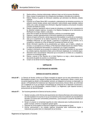 Municipalidad Distrital de Comas
34
Reglamento de Organización y Funciones
16. Diseñar políticas y directivas institucionales, relativas al mejor uso de los recursos informáticos.
17. Dirigir y evaluar el mantenimiento de la infraestructura tecnológica e informática de la institución.
18. Elaborar Directiva de gestión de Información estadística que administran las diferentes unidades
orgánicas.
19. Coordinar con el Órgano Rector INEI, la recopilación y sistematización de indicadores económicos, de
población vivienda, sociales, pobreza, salud y educación, medio ambiente, aguas residuales, residuos
sólidos, aire y ruidos, tecnologías de la información, Seguridad Ciudadana y comunicación vinculados
al territorio del Distrito de Comas.
20. Diseñar y programar capacitación sobre el manejo de indicadores en el ámbito de la competencia de
las diferentes unidades orgánicas, vinculados a los Objetivos Estratégicos de los instrumentos de
Planificación en el largo, mediano y corto plazo.
21. Elevar Plan de Gestión de Información Estadística, conforme a la normatividad vigente.
22. Organizar y recopilar sistemáticamente la información estadística de la municipalidad.
23. Asesorar al órgano de Dirección y demás órganos de la Municipalidad, en asuntos de su competencia.
24. Velar por el cumplimiento de los objetivos específicos de su competencia, establecidos en el Plan
Estratégico Institucional, así como ejecutar y supervisar el cumplimiento de los proyectos, de su
competencia, contenidos en el Plan de Desarrollo Concertado del Distrito de Comas.
25. Brindar información específica de los procedimientos que realizan, para el diseño y rediseño de
procesos, en concordancia con la Política y el Plan Nacional de Modernización de la Gestión Pública,
en materia de Simplificación Administrativa, en coordinación con el órgano competente.
26. Custodiar la información que se procese en el sistema de información mecanizado con que cuenten
las unidades orgánicas, depositando el Back up de la información digitalizada, en un ambiente seguro.
27. Administrar toda la documentación institucional que se encuentre en el ámbito de su competencia,
conforme a la normatividad vigente.
28. Elaborar y ejecutar el Plan Operativo de la Unidad Orgánica a su cargo, y elevar propuestas de
documentos de gestión de acuerdo a su competencia.
29. Cumplir con las demás funciones delegadas por el Gerente Municipal.
CAPÍTULO VIII
DE LOS ÓRGANOS DE ASESORÍA
GERENCIA DE ASUNTOS JURIDICOS
Artículo 66º .- La Gerencia de Asuntos Jurídicos es el Órgano encargado de asegurar que los actos administrativos de la
Municipalidad se ajusten a Ley, mediante la adecuada interpretación, asesoramiento, difusión y opinión sobre
los asuntos legales que afecten a la Municipalidad, asimismo, por delegación de funciones, es responsable de
ejecutar el Procedimiento No Contencioso de la Separación Convencional y Divorcio Ulterior, de conformidad
con lo establecido en la Ley que Regula el Procedimiento No Contencioso de la Separación Convencional y
Divorcio Ulterior en las Municipalidades y Notarías Nº29227 y su Reglamento; quien depende funcional y
jerárquicamente del Gerente Municipal.
Artículo 67º.- Son funciones generales de la Gerencia de Asuntos Jurídicos:
1. Absolver consultas y emitir informes ante requerimientos de la Gerencia Municipal y de los demás órganos
de la Municipalidad en los asuntos en los que el fundamento jurídico de la pretensión sea razonablemente
discutible o los hechos sean controvertidos jurídicamente y, que tal situación no pueda ser dilucidada por
el propio instructor.
2. Revisar y/o proponer la normatividad específica de orden institucional para el perfeccionamiento de la
gestión municipal, conforme a la legislación general vigente.
3. Interpretar las normas legales de observancia obligatoria por la Municipalidad de Comas.
4. Informar oportunamente a las unidades orgánicas competentes sobre modificaciones legales e
implicancias que puedan tener en el desempeño de sus funciones.
 