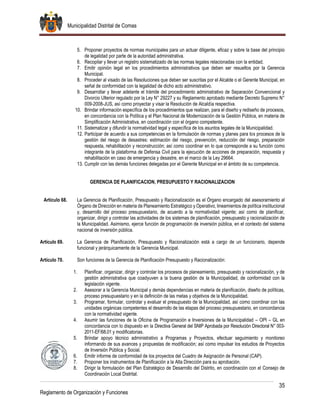 Municipalidad Distrital de Comas
35
Reglamento de Organización y Funciones
5. Proponer proyectos de normas municipales para un actuar diligente, eficaz y sobre la base del principio
de legalidad por parte de la autoridad administrativa.
6. Recopilar y llevar un registro sistematizado de las normas legales relacionadas con la entidad.
7. Emitir opinión legal en los procedimientos administrativos que deben ser resueltos por la Gerencia
Municipal.
8. Proceder al visado de las Resoluciones que deben ser suscritas por el Alcalde o el Gerente Municipal, en
señal de conformidad con la legalidad de dicho acto administrativo.
9. Desarrollar y llevar adelante el trámite del procedimiento administrativo de Separación Convencional y
Divorcio Ulterior regulado por la Ley N° 29227 y su Reglamento aprobado mediante Decreto Supremo N°
009-2008-JUS, así como proyectar y visar la Resolución de Alcaldía respectiva.
10. Brindar información específica de los procedimientos que realizan, para el diseño y rediseño de procesos,
en concordancia con la Política y el Plan Nacional de Modernización de la Gestión Pública, en materia de
Simplificación Administrativa, en coordinación con el órgano competente.
11. Sistematizar y difundir la normatividad legal y específica de los asuntos legales de la Municipalidad.
12. Participar de acuerdo a sus competencias en la formulación de normas y planes para los procesos de la
gestión del riesgo de desastres: estimación del riesgo, prevención, reducción del riesgo, preparación
respuesta, rehabilitación y reconstrucción; así como coordinar en lo que corresponde a su función como
integrante de la plataforma de Defensa Civil para la ejecución de acciones de preparación, respuesta y
rehabilitación en caso de emergencia y desastre, en el marco de la Ley 29664.
13. Cumplir con las demás funciones delegadas por el Gerente Municipal en el ámbito de su competencia.
GERENCIA DE PLANIFICACION, PRESUPUESTO Y RACIONALIZACION
Artículo 68. La Gerencia de Planificación, Presupuesto y Racionalización es el Órgano encargado del asesoramiento al
Órgano de Dirección en materia de Planeamiento Estratégico y Operativo, lineamientos de política institucional
y, desarrollo del proceso presupuestario, de acuerdo a la normatividad vigente; así como de planificar,
organizar, dirigir y controlar las actividades de los sistemas de planificación, presupuesto y racionalización de
la Municipalidad. Asimismo, ejerce función de programación de inversión pública, en el contexto del sistema
nacional de inversión pública.
Artículo 69. La Gerencia de Planificación, Presupuesto y Racionalización está a cargo de un funcionario, depende
funcional y jerárquicamente de la Gerencia Municipal.
Artículo 70. Son funciones de la Gerencia de Planificación Presupuesto y Racionalización:
1. Planificar, organizar, dirigir y controlar los procesos de planeamiento, presupuesto y racionalización, y de
gestión administrativa que coadyuven a la buena gestión de la Municipalidad, de conformidad con la
legislación vigente.
2. Asesorar a la Gerencia Municipal y demás dependencias en materia de planificación, diseño de políticas,
proceso presupuestario y en la definición de las metas y objetivos de la Municipalidad.
3. Programar, formular, controlar y evaluar el presupuesto de la Municipalidad, así como coordinar con las
unidades orgánicas competentes el desarrollo de las etapas del proceso presupuestario, en concordancia
con la normatividad vigente.
4. Asumir las funciones de la Oficina de Programación e Inversiones de la Municipalidad – OPI – GL en
concordancia con lo dispuesto en la Directiva General del SNIP Aprobada por Resolución Directoral N° 003-
2011-EF/68.01 y modificatorias.
5. Brindar apoyo técnico administrativo a Programas y Proyectos, efectuar seguimiento y monitoreo
informando de sus avances y propuestas de modificación; así como impulsar los estudios de Proyectos
de Inversión Pública y Social.
6. Emitir informe de conformidad de los proyectos del Cuadro de Asignación de Personal (CAP).
7. Proponer los instrumentos de Planificación a la Alta Dirección para su aprobación.
8. Dirigir la formulación del Plan Estratégico de Desarrollo del Distrito, en coordinación con el Consejo de
Coordinación Local Distrital.
 
