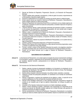 Municipalidad Distrital de Comas
37
Reglamento de Organización y Funciones
2. Ejecutar las Directivas de Diagnóstico, Programación, Ejecución y de Evaluación del Presupuesto
Municipal.
3. Proponer medidas sobre austeridad, racionalización y límites de gasto de acuerdo a requerimientos de
la Municipalidad y dispositivos legales vigentes.
4. Promover la implementación de una gestión por procesos que permita mejorar la calidad del gasto.
5. Brindar asesoría técnica que requiera la Gerencia de Planificación, Presupuesto y Racionalización y
demás unidades orgánicas en materia presupuestal.
6. Elaborar la Programación de Compromisos Anual (PCA) en coordinación con las unidades orgánicas de
la Institución y monitorear el control de la ejecución presupuestal y consolidar la ejecución de ingresos y
gastos mensualmente.
7. Proponer directivas internas y pautas adicionales pertinentes para garantizar la fluidez y consistencia
de los procesos de programación y formulación presupuestaria, así como también para el registro,
seguimiento y control de la ejecución presupuestaria.
8. Elaborar y poner a consideración de la Gerencia de Planificación, Presupuesto y Racionalización la
propuesta de Estructura Funcional Programática.
9. Consolidar y Proponer a la Gerencia de Planificación, Presupuesto y Racionalización, el Anteproyecto
de Presupuesto Institucional de Apertura, la Exposición de Motivos, Escala de Prioridades, Anexos y
Formatos respectivos.
10. Emitir opinión previa y elaborar los proyectos de Modificación Presupuestaria, con el sustento técnico y
legal correspondiente.
11. Controlar y evaluar el Presupuesto Institucional y el Programa de Inversiones.
12. Elaborar el Plan Operativo de la Unidad Orgánica a su cargo, ejecutar las acciones programadas, evaluar
y controlar el cumplimiento de las metas trazadas.
13. Formular, controlar y evaluar el Plan Operativo Institucional de acuerdo a los programas, proyectos y
actividades aprobadas dentro del Contexto del Plan de Desarrollo Concertado del Distrito de Comas.
14. Cumplir con las demás funciones que le asigne el Gerente de Planificación Presupuesto y
Racionalización.
SUB GERENCIA DE PLANEAMIENTO
Artículo 74. La Sub Gerencia de Planeamiento, es la unidad orgánica encargada del proceso de planeamiento estratégico
en la formulación, evaluación y seguimiento de los instrumentos de planificación, con un enfoque de gestión
por resultados; depende funcional y jerárquicamente de la Gerencia de Planificación, Presupuesto y
Racionalización.
Artículo 75. Son funciones de la Sub Gerencia de Planeamiento:
1. Diseñar y ejecutar el proceso de planeamiento estratégico en la formulación y/o actualización de los
Instrumentos de Planificación: Plan Estratégico de Desarrollo del Distrito de Comas, Plan Estratégico
Institucional, Plan Operativo Institucional.
2. Diseñar políticas de gestión institucional alineadas a las políticas locales, sectoriales y nacionales.
3. Organizar el proceso del presupuesto participativo, en coordinación con el Consejo de Coordinación
Local Distrital.
4. Efectuar el seguimiento y monitoreo del cumplimiento de los objetivos y metas, y la ejecución de los
proyectos establecidos en el Plan de Desarrollo Concertado del Distrito de Comas.
5. Articular el Plan Estratégico Institucional y el Plan Operativo Institucional, proponiendo el reajuste de
acciones de ser necesario para el logro de objetivos institucionales, con enfoque de gestión por
resultados.
6. Consolidar el Plan Operativo Institucional de acuerdo con el diseño metodológico aprobado.
7. Diseñar y evaluar indicadores de gestión y desempeño como herramientas en el seguimiento de las
acciones que ejecutan las diferentes unidades orgánicas de la Entidad Municipal, para garantizar la
prestación de servicios de calidad al ciudadano.
8. Informar semestralmente a la Gerencia de Planificación, Presupuesto y Racionalización, los resultados
logrados por todas las unidades orgánicas de la Municipalidad, respecto al cumplimiento de los objetivos
 