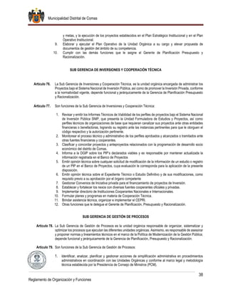 Municipalidad Distrital de Comas
38
Reglamento de Organización y Funciones
y metas, y la ejecución de los proyectos establecidos en el Plan Estratégico Institucional y en el Plan
Operativo Institucional.
9. Elaborar y ejecutar el Plan Operativo de la Unidad Orgánica a su cargo y elevar propuesta de
documentos de gestión del ámbito de su competencia.
10. Cumplir con las demás funciones que le asigne el Gerente de Planificación Presupuesto y
Racionalización.
SUB GERENCIA DE INVERSIONES Y COOPERACIÓN TÉCNICA
Artículo 76. La Sub Gerencia de Inversiones y Cooperación Técnica, es la unidad orgánica encargada de administrar los
Proyectos bajo el Sistema Nacional de Inversión Pública, así como de promover la Inversión Privada, conforme
a la normatividad vigente, depende funcional y jerárquicamente de la Gerencia de Planificación Presupuesto
y Racionalización.
Artículo 77. Son funciones de la Sub Gerencia de Inversiones y Cooperación Técnica:
1. Revisar y emitir los Informes Técnicos de Viabilidad de los perfiles de proyectos bajo el Sistema Nacional
de Inversión Pública SNIP, que presenta la Unidad Formuladora de Estudios y Proyectos, así como
perfiles técnicos de organizaciones de base que requieran canalizar sus proyectos ante otras entidades
financieras o benefactoras, logrando su registro ante las instancias pertinentes para que le otorguen el
código respectivo y la autorización pertinente.
2. Monitorear el proceso técnico y administrativo de los perfiles aprobados y alcanzados o tramitados ante
otras fuentes financieras y cooperantes.
3. Clasificar y concordar proyectos y anteproyectos relacionados con la programación de desarrollo socio
económico del distrito de Comas.
4. Informa a la DGIP sobre los PIP’s declarados viables y es responsable por mantener actualizada la
información registrada en el Banco de Proyectos
5. Emitir opinión técnica sobre cualquier solicitud de modificación de la información de un estudio o registro
de un PIP en el Banco de Proyectos, cuya evaluación le corresponda para la aplicación de la presente
disposición.
6. Emitir opinión técnica sobre el Expediente Técnico o Estudio Definitivo y de sus modificaciones, como
requisito previo a su aprobación por el órgano competente
7. Gestionar Convenios de Iniciativa privada para el financiamiento de proyectos de Inversión.
8. Establecer y fortalecer los nexos con diversas fuentes cooperantes oficiales y privadas.
9. Implementar directorio de Instituciones Cooperantes Nacionales e Internacionales.
10. Formular planes y programas en materia de Cooperación Técnica.
11. Brindar asistencia técnica, organizar e implementar el CEPRI.
12. Otras funciones que le delegue el Gerente de Planificación, Presupuesto y Racionalización.
SUB GERENCIA DE GESTIÓN DE PROCESOS
Artículo 78. La Sub Gerencia de Gestión de Procesos es la unidad orgánica responsable de organizar, sistematizar y
optimizar los procesos que ejecutan las diferentes unidades orgánicas. Asimismo, es responsable de asesorar
y proponer normas y lineamientos técnicos en el marco de la Política de Modernización de la Gestión Pública;
depende funcional y jerárquicamente de la Gerencia de Planificación, Presupuesto y Racionalización.
Artículo 79. Son funciones de la Sub Gerencia de Gestión de Procesos:
1. Identificar, analizar, planificar y gestionar acciones de simplificación administrativa en procedimientos
administrativos en coordinación con las Unidades Orgánicas y conforme al marco legal y metodología
técnica establecida por la Presidencia de Consejo de Ministros (PCM).
 