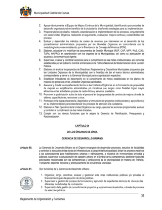 Municipalidad Distrital de Comas
39
Reglamento de Organización y Funciones
2. Apoyar técnicamente al Equipo de Mejora Continua de la Municipalidad, identificando oportunidades de
desarrollo organizacional en beneficio de la ciudadanía, diseñando estrategias para su implementación.
3. Proponer planes de diseño, rediseño, estandarización e implementación de los procesos, conjuntamente
con cada Unidad Orgánica, realizando el seguimiento, evaluación, mejora continua y sostenibilidad del
proceso.
4. Evaluar y desarrollar los métodos de costeo de recursos que intervienen en el desarrollo de los
procedimientos administrativos propuestos por las Unidades Orgánicas en concordancia con la
metodología de costeo establecido por la Presidencia de Consejo de Ministros (PCM).
5. Elaborar, actualizar y/o modificar los documentos de Gestión Municipal (ROF, CAP, MPP, RAS, CUIS,
TUPA, MAPRO) en coordinación con los órganos de la Municipalidad; así como su adecuación de
acuerdo a la normatividad vigente.
6. Supervisar, evaluar y coordinar acciones para el cumplimiento de las metas institucionales, así como las
establecidas por el Gobierno Central enmarcada en la Política Nacional de Modernización de la Gestión
Pública.
7. Elaborar y/o analizar los proyectos de Directivas, Reglamentos y Dispositivos Municipales propuestos por
las Unidades Orgánicas de la Municipalidad con la finalidad de dar el marco técnico administrativo
correspondiente y elevar a la Gerencia Municipal para su aprobación respectiva.
8. Establecer indicadores de desempeño en el cumplimiento de metas establecidas en los planes de
mejoras de procesos en las Unidades Orgánicas aprobadas.
9. Asesorar y brindar acompañamiento técnico a las Unidades Orgánicas en la formulación de propuestas
de mejoras en simplificación administrativa y/o iniciativas que tengan como finalidad lograr mayor
eficiencia en las actividades propias de cada oficina y servicios prestados.
10. Promover la participación activa de todo el personal en las propuestas de cambios de mejora a través de
talleres, capacitaciones, reuniones u otros.
11. Participar en la etapa preparatoria, diagnóstico y formulación de proyectos institucionales y apoyo técnico
en su implementación para estandarizar los procesos de atención a la ciudadanía.
12. Elaborar el Plan Operativo de la Unidad Orgánica a su cargo, ejecutar las acciones programadas, evaluar
y controlar el cumplimiento de las metas trazadas.
13. Cumplir con las demás funciones que le asigne la Gerencia de Planificación, Presupuesto y
Racionalización.
CAPÍTULO IX
DE LOS ÓRGANOS DE LÍNEA
GERENCIA DE DESARROLLO URBANO
Artículo 80. La Gerencia de Desarrollo Urbano es el Órgano encargado de desarrollar proyectos, estudios de factibilidad
y controlar la ejecución de las obras de infraestructura a cargo de la Municipalidad; dirigir los procesos relativos
a las autorizaciones para habilitaciones urbanas y edificaciones, a iniciativa de inversionistas privados y
públicos; supervisar la actualización del catastro urbano en el ámbito de su competencia, gestionar todas las
actividades relacionadas con las competencias y atribuciones de la Municipalidad en materia de Tránsito,
Transporte; depende funcional y jerárquicamente de la Gerencia Municipal.
Artículo 81. Son funciones de la Gerencia de Desarrollo Urbano:
1. Organizar, dirigir, coordinar, evaluar y gestionar ante otras instituciones públicas y/o privadas el
financiamiento para la ejecución de obras públicas.
2. Supervisar la gestión del proceso de formulación y ejecución de expedientes técnicos de obras en las
diferentes modalidades de contratación.
3. Supervisión de la gestión de consultorías de proyectos y supervisiones de estudios, a través de procesos
de selección públicos.
 