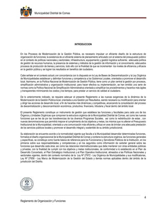 Municipalidad Distrital de Comas
4
Reglamento de Organización y Funciones
INTRODUCCION
En los Procesos de Modernización de la Gestión Pública, es necesario impulsar un eficiente diseño de la estructura de
organización de funciones; la existencia de un eficiente sistema de planeamiento articulado con el sistema del presupuesto público
en el contexto de políticas nacionales y sectoriales; infraestructura, equipamiento y gestión logística suficiente; adecuada política
de gestión de recursos humanos, la presencia de sistemas y métodos de la gestión de información y el conocimiento; adecuados
procesos de producción de bienes y servicios, todo ello con la finalidad de que se incrementen los niveles de eficiencia y eficacia
en la gestión pública y se logren los resultados en beneficio del ciudadano.
Cabe señalar en el contexto actual y en concordancia con lo dispuesto en la Ley de Bases de Descentralización y la Ley Orgánica
de Municipalidades establecen y delimitan funciones y competencia a los Gobiernos Locales, orientados a promover el desarrollo
local. Asimismo, en la Política Nacional de Modernización de Gestión Pública, tiene como un pilar central la gestión por procesos,
simplificación administrativa y organización institucional; para hacer efectiva su implementación, se han emitido una serie de
normas como la Política Nacional de Simplificación Administrativa orientada a simplificar los procedimientos y hacerlos más ágiles
y transparentes minimizando los costos y los tiempos, para prestar un servicio de calidad al ciudadano.
De lo anteriormente indicado, se requiere adecuar el presente Reglamento a las nuevas exigencias de la dinámica de la
Modernización de la Gestión Pública local, orientada a una Gestión por Resultados, siendo necesario su modificación para orientar
y dirigir las acciones de desarrollo local, a fin de hacerlas más dinámicas y competitivas, alcanzando la consolidación del proceso
de descentralización y desconcentración económica, productiva, financiera, tributaria y fiscal dentro del ámbito local.
El presente Reglamento constituye un instrumento de gestión que establece las funciones y facultades para cada uno de los
Órganos y Unidades Orgánicas que componen la estructura orgánica de la Municipalidad Distrital de Comas, así como las nuevas
funciones que se les da por las transferencias de los diversos Programas Sociales, así como la redistribución de estas , con
nuevas denominaciones que permitirá mejorar el cumplimiento de los objetivos y metas, los mismos que no alteran el Presupuesto
Institucional de la Municipalidad, orientado a una comunicación más eficiente y eficaz en aras de brindar una adecuada prestación
de los servicios públicos locales y promover el desarrollo integral y sostenible de su ámbito jurisdiccional.
Su elaboración se encuentra acorde a la normatividad vigente que faculta a la Municipalidad desarrollar determinadas funciones,
formaliza el diseño organizacional de la Municipalidad Distrital de Comas y contiene la estructura orgánica, las funciones generales
y específicas, se constituye como fuente básica de referencia para los Funcionarios y Servidores Públicos de la Institución, en los
primeros sobre sus responsabilidades y competencias y en los segundos como información de carácter general sobre las
funciones que desarrolla cada área; así como las relaciones interinstitucionales que debe mantener con otras entidades públicas
y privadas, con la finalidad de cumplir con los objetivos y metas institucionales, de conformidad a lo establecido en el Plan de
Desarrollo Concertado, el Plan Estratégico Institucional y el Plan Operativo Institucional, alineados a las Políticas Nacionales y
sectoriales vigentes, dentro del contexto normativo de la Ley Nº 27972 - Ley Orgánica de Municipalidades y sus modificatorias,
Ley Nº 27658 - Ley Marco de Modernización de la Gestión del Estado y demás normas aplicables dentro del ámbito de la
jurisdicción del Distrito.
 