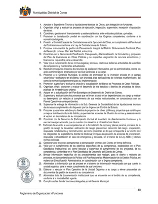 Municipalidad Distrital de Comas
40
Reglamento de Organización y Funciones
4. Aprobar el Expediente Técnico y liquidaciones técnicos de Obras, por delegación de funciones.
5. Organizar, dirigir y evaluar los procesos de ejecución, inspección, supervisión, recepción y liquidación
de obras.
6. Coordinar y gestionar el financiamiento y asistencia técnica ante entidades públicas y privadas.
7. Promover la formalización predial en coordinación con los Órganos competentes, conforme a la
normatividad vigente.
8. Presidir, el Comité Especial de Contrataciones en la Ejecución de Obras, en cumplimiento al Plan Anual
de Contrataciones conforme a la Ley de Contrataciones del Estado.
9. Proponer instrumentos de gestión de Planeamiento Integral del Distrito: Ordenamiento Territorial, Plan
de Desarrollo Urbano, Plan Vial Distrital, entre otros.
10. Coordinar con la Gerencia de Planificación Presupuesto y Racionalización, la formulación y propuesta
del Plan de Inversiones en Obras Públicas y su respectiva asignación de recursos económicos y
financieros, requeridos para su desarrollo.
11. Velar por el cumplimiento de las normas legales y técnicas, relativas a todas las actividades de su ámbito
de competencia y mantenerlas actualizadas.
12. Resolver en segunda instancia los recursos de apelación interpuestos, por los administrados, contra los
actos administrativos emanados por las Sub Gerencias a su cargo.
13. Proponer a la Gerencia Municipal, la política de promoción de la inversión privada en el campo
urbanístico y edificatorio en el distrito, con prioridad a las edificaciones de viviendas multifamiliares; así
como la normatividad pertinente para su implementación.
14. Promover, supervisar y evaluar la creación y actualización del Banco de Proyectos de Obras Públicas.
15. Organizar, dirigir, coordinar y evaluar el desarrollo de los estudios y diseños de proyectos de obras
públicas de infraestructura urbana.
16. Apoyar en la actualización del Plan Estratégico de Desarrollo del Distrito de Comas.
17. Supervisar y evaluar todos los procesos que se llevan a cabo en las dependencias a su cargo y evaluar
su desempeño con relación al cumplimiento de sus metas institucionales, en concordancia con los
Planes Operativos correspondientes.
18. Supervisar la entrega de información a la Sub. Gerencia de Contabilidad de las liquidaciones técnicas
de obras en cumplimiento a lo dispuesto por los órganos de Control del Estado.
19. Proponer y supervisar estudios y/o diseños de proyectos de obras públicas y proyectos que contribuyan
a mejorar la infraestructura del distrito y supervisar las acciones de difusión de normas y asesoramiento
al vecino, en las materias de su competencia.
20. Coordinar con la Gerencia de Participación Vecinal el Inventario de Asentamientos Humanos y /o
asociaciones pro vivienda, que no cuenten con servicios e infraestructura básica.
21. Participar de acuerdo a sus competencias en la formulación de normas y planes para los procesos de la
gestión de riesgo de desastres: estimación del riesgo, prevención, reducción del riesgo, preparación,
respuesta, rehabilitación y reconstrucción; así como coordinar .en lo que corresponde a su función con
los integrantes de la plataforma distrital de Defensa Civil para la ejecución de acciones de preparación,
respuesta y rehabilitación en caso de emergencia y desastre, en el marco de la Ley 29664 y demás
normas conexas.
22. Gestionar ante los entes competentes la demarcación y límites del Distrito en forma definitiva.
23. Velar por el cumplimiento de los objetivos específicos de su competencia, establecidos en el Plan
Estratégico Institucional, así como ejecutar y supervisar el cumplimiento de los proyectos, de su
competencia, contenidos en el Plan Estratégico de Desarrollo del Distrito de Comas.
24. Brindar información específica de los procedimientos que realizan, para el diseño y rediseño de
procesos, en concordancia con la Política y el Plan Nacional de Modernización de la Gestión Pública, en
materia de Simplificación Administrativa, en coordinación con el órgano competente.
25. Administrar la información que se procese en el sistema de información mecanizado con que cuente la
unidad orgánica, para el mejor cumplimiento de sus funciones.
26. Elaborar y ejecutar el Plan Operativo de la Unidad Orgánica a su cargo y elevar propuestas de
documentos de gestión de acuerdo a su competencia.
27. Administrar toda la documentación institucional que se encuentre en el ámbito de su competencia,
conforme a la normatividad vigente.
28. Cumplir con las demás funciones delegadas por el Gerente Municipal.
 