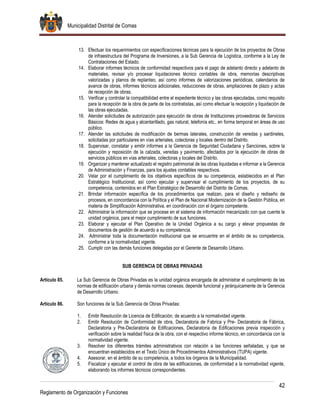 Municipalidad Distrital de Comas
42
Reglamento de Organización y Funciones
13. Efectuar los requerimientos con especificaciones técnicas para la ejecución de los proyectos de Obras
de infraestructura del Programa de Inversiones, a la Sub Gerencia de Logística, conforme a la Ley de
Contrataciones del Estado.
14. Elaborar informes técnicos de conformidad respectivos para el pago de adelanto directo y adelanto de
materiales, revisar y/o procesar liquidaciones técnico contables de obra, memorias descriptivas
valorizadas y planos de replanteo, así como informes de valorizaciones periódicas, calendarios de
avance de obras, informes técnicos adicionales, reducciones de obras, ampliaciones de plazo y actas
de recepción de obras.
15. Verificar y controlar la compatibilidad entre el expediente técnico y las obras ejecutadas, como requisito
para la recepción de la obra de parte de los contratistas, así como efectuar la recepción y liquidación de
las obras ejecutadas.
16. Atender solicitudes de autorización para ejecución de obras de Instituciones proveedoras de Servicios
Básicos: Redes de agua y alcantarillado, gas natural, telefonía etc., en forma temporal en áreas de uso
público.
17. Atender las solicitudes de modificación de bermas laterales, construcción de veredas y sardineles,
solicitadas por particulares en vías arteriales, colectoras y locales dentro del Distrito.
18. Supervisar, constatar y emitir informes a la Gerencia de Seguridad Ciudadana y Sanciones, sobre la
ejecución y reposición de la calzada, veredas y pavimento, afectados por la ejecución de obras de
servicios públicos en vías arteriales, colectoras y locales del Distrito.
19. Organizar y mantener actualizado el registro patrimonial de las obras liquidadas e informar a la Gerencia
de Administración y Finanzas, para los ajustes contables respectivos.
20. Velar por el cumplimiento de los objetivos específicos de su competencia, establecidos en el Plan
Estratégico Institucional, así como ejecutar y supervisar el cumplimiento de los proyectos, de su
competencia, contenidos en el Plan Estratégico de Desarrollo del Distrito de Comas.
21. Brindar información específica de los procedimientos que realizan, para el diseño y rediseño de
procesos, en concordancia con la Política y el Plan de Nacional Modernización de la Gestión Pública, en
materia de Simplificación Administrativa, en coordinación con el órgano competente.
22. Administrar la información que se procese en el sistema de información mecanizado con que cuente la
unidad orgánica, para el mejor cumplimiento de sus funciones.
23. Elaborar y ejecutar el Plan Operativo de la Unidad Orgánica a su cargo y elevar propuestas de
documentos de gestión de acuerdo a su competencia.
24. Administrar toda la documentación institucional que se encuentre en el ámbito de su competencia,
conforme a la normatividad vigente.
25. Cumplir con las demás funciones delegadas por el Gerente de Desarrollo Urbano.
SUB GERENCIA DE OBRAS PRIVADAS
Artículo 85. La Sub Gerencia de Obras Privadas es la unidad orgánica encargada de administrar el cumplimiento de las
normas de edificación urbana y demás normas conexas; depende funcional y jerárquicamente de la Gerencia
de Desarrollo Urbano.
Artículo 86. Son funciones de la Sub Gerencia de Obras Privadas:
1. Emitir Resolución de Licencia de Edificación, de acuerdo a la normatividad vigente.
2. Emitir Resolución de Conformidad de obra, Declaratoria de Fabrica y Pre- Declaratoria de Fábrica,
Declaratoria y Pre-Declaratoria de Edificaciones, Declaratoria de Edificaciones previa inspección y
verificación sobre la realidad física de la obra, con el respectivo informe técnico, en concordancia con la
normatividad vigente.
3. Resolver los diferentes trámites administrativos con relación a las funciones señaladas, y que se
encuentran establecidos en el Texto Único de Procedimientos Administrativos (TUPA) vigente.
4. Asesorar, en el ámbito de su competencia, a todos los órganos de la Municipalidad.
5. Fiscalizar y ejecutar el control de obra de las edificaciones, de conformidad a la normatividad vigente,
elaborando los informes técnicos correspondientes.
 