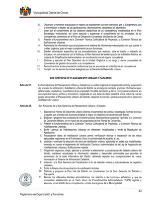Municipalidad Distrital de Comas
43
Reglamento de Organización y Funciones
6. Organizar y mantener actualizado el registro de expedientes que son atendidos por la Subgerencia, con
la información a detalle, de las aprobaciones, observaciones, declarados en abandono.
7. Velar por el cumplimiento de los objetivos específicos de su competencia, establecidos en el Plan
Estratégico Institucional, así como ejecutar y supervisar el cumplimiento de los proyectos, de su
competencia, contenidos en el Plan de Desarrollo Concertado del Distrito de Comas.
8. Presidir el funcionamiento de la Comisión Técnica Calificadora de Proyectos, la Comisión Técnica de
Edificaciones Urbanas.
9. Administrar la información que se procese en el sistema de información mecanizado con que cuente la
unidad orgánica, para el mejor cumplimiento de sus funciones.
10. Brindar información específica de los procedimientos que realizan, para el diseño y rediseño de
procesos, en concordancia con la Política y el Plan Nacional de Modernización de la Gestión Pública, en
materia de Simplificación Administrativa, en coordinación con el órgano competente.
11. Elaborar y ejecutar el Plan Operativo de la Unidad Orgánica a su cargo y elevar propuestas de
documentos de gestión de acuerdo a su competencia.
12. Administrar toda la documentación institucional que se encuentre en el ámbito de su competencia.
13. Cumplir con las demás funciones delegadas por el Gerente de Desarrollo Urbano.
SUB GERENCIA DE PLANEAMIENTO URBANO Y CATASTRO
Artículo 87. La Sub Gerencia de Planeamiento Urbano y Catastro es la unidad orgánica encargada del control y supervisión
del proceso de edificación y habilitación urbana del distrito, se encarga de recopilar y brindar información geo-
referenciada, cualitativa y cuantitativa de la propiedad inmueble del distrito y de los componentes urbanos, en
sus aspectos físicos, jurídico y económico, registrada en una base de datos catastral única, sobre la cual se
pueda desarrollar el Planeamiento Urbano del Distrito, depende funcional y jerárquicamente de la Gerencia
de Desarrollo Urbano.
Artículo 88. Son funciones de la Sub Gerencia de Planeamiento Urbano y Catastro:
1. Elaborar los Planes de Desarrollo Urbano Distrital, lineamientos de política, estrategias, normas técnicas
y legales que orienten las acciones dirigidas a lograr los objetivos de desarrollo del distrito.
2. Elaborar y proponer los proyectos de inversión pública (levantamiento catastral) y privada a la Gerencia
de Desarrollo Urbano, en el marco de las propuestas de los Planes de Desarrollo.
3. Presidir el funcionamiento de la Comisión Técnica Calificadora de Proyectos, la Comisión Técnica de
Habilitaciones Urbanas.
4. Emitir Licencia de Habilitaciones Urbanas en diferentes modalidades y emitir la Resolución de
Aprobación.
5. Recepcionar obras de habilitación Urbana previa verificación técnica e inspección de las obras
ejecutadas registrando en el Formulario Único la conformidad de acuerdo a Ley.
6. Verificar y controlar la ejecución de obra de habilitación urbana, aprobada en todas sus modalidades,
teniendo en cuenta el reglamento de Verificación Técnica y administrativa de la Ley de Regulación de
Habilitaciones Urbanas y Edificaciones vigente.
7. Programar, organizar, dirigir, ejecutar y controlar la elaboración y actualización del catastro urbano del
distrito, mantener actualizada la información catastral y desarrollar actividades que permitan el
incremento de la base informativa del distrito, debiendo reportar sus incorporaciones de nueva
información al Sistema de Información Catastral.
8. Informar a la Sub Gerencia de Fiscalización a fin de detectar omisos y subvaluadores de registros
prediales.
9. Emitir la Resolución de aprobación de subdivisión de lotes.
10. Elaborar y proponer el Plan Vial del Distrito, en coordinación con la Sub. Gerencia de Tránsito y
Transporte.
11. Atender los diferentes trámites administrativos con relación a las funciones señaladas, y que se
encuentran establecidos en el Texto Único de Procedimientos Administrativos (TUPA) vigente y
asesorar, en el ámbito de su competencia, a todos los órganos de la Municipalidad.
 