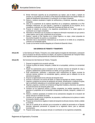 Municipalidad Distrital de Comas
44
Reglamento de Organización y Funciones
12. Brindar información específica de los procedimientos que realizan, para el diseño y rediseño de
procesos, en concordancia con la Política y el Plan Nacional de Modernización de la Gestión Pública, en
materia de Simplificación Administrativa, en coordinación con el órgano competente.
13. Elaborar y mantener actualizado el registro de certificaciones y constancias, requeridas, atendidas y
denegadas.
14. Velar por el cumplimiento de los objetivos específicos de su competencia, establecidos en el Plan
Estratégico Institucional, así como ejecutar y supervisar el cumplimiento de los proyectos, de su
competencia, contenidos en el Plan de Desarrollo Concertado del Distrito de Comas.
15. Proponer el rediseño de procesos y los respectivos procedimientos de su unidad orgánica en
coordinación con el órgano competente.
16. Administrar la información que se procese en el sistema de información mecanizado con que cuente la
unidad orgánica, para el mejor cumplimiento de sus funciones.
17. Elaborar y ejecutar el Plan Operativo de la Unidad Orgánica a su cargo y elevar propuestas de
documentos de gestión de acuerdo a su competencia
18. Administrar toda la documentación institucional que se encuentre en el ámbito de su competencia,
conforme a la normatividad vigente.
19. Cumplir con las demás funciones delegadas por el Gerente de Desarrollo Urbano.
SUB GERENCIA DE TRÁNSITO Y TRANSPORTE
Artículo 89. La Sub Gerencia de Tránsito y Transporte, es la unidad orgánica encargada del ordenamiento y autorización
para la circulación de vehículos menores en el distrito y de coordinar el ordenamiento del Transporte Público
Local, depende funcional y jerárquicamente de la Gerencia de Desarrollo Urbano.
Artículo 90. Son funciones de la Sub Gerencia de Tránsito y Transporte:
1. Proponer la regulación de la circulación vehicular.
2. Proponer la política de tránsito, transporte y vialidad de la municipalidad, conforme a la normatividad
vigente.
3. Expedir las autorizaciones para la circulación de los vehículos menores de transporte de carga y
pasajeros, estableciendo el ámbito territorial en el distrito, por el que pueden circular.
4. Emitir autorizaciones, certificados o resoluciones sobre modificaciones de registro municipal de
vehículos menores conforme a la normatividad vigente y asimismo para la instalación de uso de
elementos de seguridad.
5. Proponer la reglamentación de los vehículos de transporte menor.
6. Promover, la educación a los vecinos del distrito, en materia de seguridad vial, tránsito y transporte.
7. Organizar y programar las acciones de señalización del tránsito, semaforización e instalación de gibas;
bajo la coordinación estipulada por la normatividad vigente, con los organismos competentes.
8. Organizar, programar y coordinar con la Gerencia de Seguridad Ciudadana y Sanciones, los operativos
de control del servicio de transporte público local.
9. Coordinar con los organismos públicos y privados competentes, las medidas requeridas a fin de
garantizar el cumplimiento de la normatividad correspondiente al tránsito, transporte y vialidad en el
Distrito.
10. Elaborar y mantener actualizado el inventario de las autorizaciones otorgadas de la circulación del
tránsito vehicular en el Distrito de Comas.
11. Coordinar con los organismos competentes, las propuestas y modificaciones de los planes en materia
de transporte, tránsito y vialidad.
12. Proponer las normas técnico–legales en materia de transporte de vehículos menores, tránsito y vialidad,
en el Distrito.
13. Velar por la custodia de los vehículos que se encuentran en calidad de sancionados en el Depósito
Municipal, elaborando previamente la propuesta de su reglamento interno, para su adecuado
funcionamiento.
14. Proponer zonas rígidas y de parqueo vehicular, en coordinación con los organismos competentes.
 