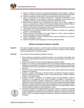Municipalidad Distrital de Comas
45
Reglamento de Organización y Funciones
15. Autoriza la instalación de elementos de seguridad (rejas batientes, plumas levadizas y casetas de
vigilancia) en vía pública, conforme lo establecido en las Ordenanzas provincial, distrital y normas afines.
16. Coordinar y supervisar las señalizaciones de zonas de estacionamiento vehicular en el Distrito.
17. Velar por el cumplimiento de los objetivos específicos de su competencia, establecidos en el Plan
Estratégico Institucional, así como ejecutar y supervisar el cumplimiento de los proyectos, de su
competencia, contenidos en el Plan de Desarrollo Concertado del Distrito de Comas.
18. Brindar información específica de los procedimientos que realizan, para el diseño y rediseño de
procesos, en concordancia con la Política y el Plan Nacional de Modernización de la Gestión Pública, en
materia de Simplificación Administrativa, en coordinación con el órgano competente.
19. Administrar la información que se procese en el sistema de información mecanizado con que cuente la
unidad orgánica, para el mejor cumplimiento de sus funciones.
20. Administrar toda la documentación institucional que se encuentre en el ámbito de su competencia,
conforme a la normatividad vigente.
21. Elaborar y ejecutar el Plan Operativo de la Unidad Orgánica a su cargo y elevar propuestas de
documentos de gestión de acuerdo a su competencia.
22. Informar mensualmente al Gerente de Desarrollo Urbano, acerca del desarrollo de los proyectos,
programas y actividades a su cargo.
23. Cumplir con las demás funciones delegadas por el Gerente de Desarrollo Urbano.
GERENCIA DE SEGURIDAD CIUDADANA Y SANCIONES
Artículo 91. Es el órgano encargado de supervisar y coordinar acciones preventivas en las Operaciones de Seguridad
Ciudadana para preservar el orden público en el vecindario y de control municipal en el Distrito; depende
funcional y jerárquicamente de la Gerencia Municipal.
Artículo 92. Son funciones de la Gerencia Seguridad Ciudadana y sanciones:
1. Dirigir y Supervisar las operaciones de seguridad ciudadana, a fin de garantizar la tranquilidad, orden,
seguridad y moralidad pública del vecindario en el marco de las atribuciones legales para el ámbito de su
competencia.
2. Apoyar como Secretario Técnico en el Concejo de Seguridad Ciudadana del Distrito.
3. Coordinar con la Fiscalía, la Policía Nacional del Perú, Policía Ecológica, Ministerio de Salud u otras
entidades para casos específicos de fiscalización conjunta (venta de licores adulterados, establecimientos
clandestinos de diversa índole, y actividades en la vía pública que perturban la tranquilidad del vecindario
entre otros).
4. Formular y proponer a la Gerencia Municipal, las políticas, normas, planes y programas que correspondan
al ámbito de su competencia.
5. Supervisar y coordinar la elaboración y formulación del Plan Local Distrital de Seguridad Ciudadana y
proponer su aprobación ante el CODISEC y elevar al Concejo Municipal para su respectiva ratificación
conforme a la normatividad vigente.
6. Coordinar y supervisar los procesos y las actividades de control municipal destinadas a verificar el
cumplimiento de las obligaciones de las normas municipales que regulen el funcionamiento de
establecimientos comerciales, industriales y profesionales en coordinación con las unidades orgánicas
respectivas, así como el cumplimiento de las normas de control urbano, control del servicio de transporte
público local y ambiental; efectuando el seguimiento correspondiente conforme a la normatividad vigente.
7. Resolver en segunda instancia los recursos de apelación interpuestos, por los administrados, contra los
actos administrativos emanados por las Sub Gerencias a su cargo.
8. Supervisar las actividades de las unidades orgánicas a su cargo, y velar por el cumplimiento en la remisión
de informes vinculados a la aplicación de las notificaciones, producto de acciones de fiscalización
conforme al Reglamento de Aplicación de Sanciones (RAS) y el Cuadro Único de Infracciones y Sanciones
(CUIS), e informar a los órganos competentes, el desempeño y resultado de la aplicación de las normas
municipales.
 